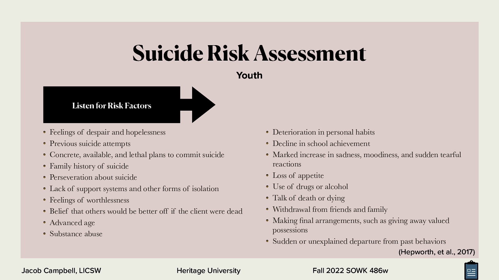 Suicide Risk Assessment Youth Listen for Risk Factors Feelings of despair and hopelessness Previous suicide attempts Concrete, available, and lethal plans to commit suicide Family history of suicide Perseveration about suicide Lack of support systems and other forms of isolation Feelings of worthlessness Belief that others would be better off if the client were dead Advanced age Substance abuse Deterioration in personal habits Decline in school achievement Marked increase in sadness, moodiness, and sudden tearful reactions Loss of appetite Use of drugs or alcohol Talk of death or dying Withdrawal from friends and family Making nal arrangements, such as giving away valued possessions Sudden or unexplained departure from past behaviors (Hepworth, et al., 2017) fi Jacob Campbell, LICSW Heritage University Fall 2022 SOWK 486w
