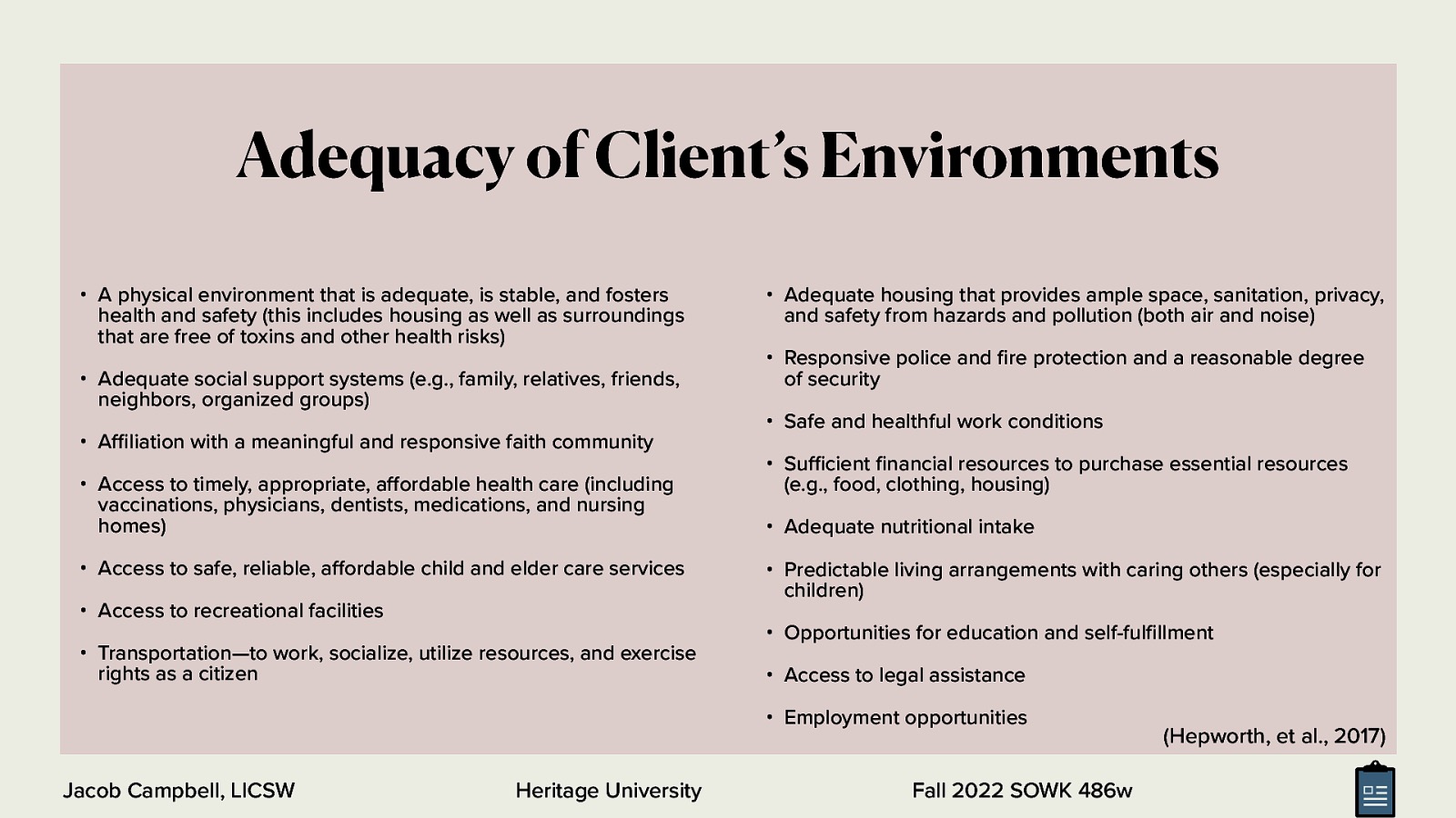 Adequacy of Client’s Environments • A physical environment that is adequate, is stable, and fosters health and safety (this includes housing as well as surroundings that are free of toxins and other health risks) • Adequate social support systems (e.g., family, relatives, friends, neighbors, organized groups) • A liation with a meaningful and responsive faith community • Access to timely, appropriate, a ordable health care (including vaccinations, physicians, dentists, medications, and nursing homes) • Access to safe, reliable, a ordable child and elder care services • Access to recreational facilities • Transportation—to work, socialize, utilize resources, and exercise rights as a citizen • Adequate housing that provides ample space, sanitation, privacy, and safety from hazards and pollution (both air and noise) • Responsive police and re protection and a reasonable degree of security • Safe and healthful work conditions • Su cient nancial resources to purchase essential resources (e.g., food, clothing, housing) • Adequate nutritional intake • Predictable living arrangements with caring others (especially for children) • Opportunities for education and self-ful llment • Access to legal assistance • Employment opportunities Heritage University fi ff ff fi fi ffi ffi Jacob Campbell, LICSW Fall 2022 SOWK 486w (Hepworth, et al., 2017)
