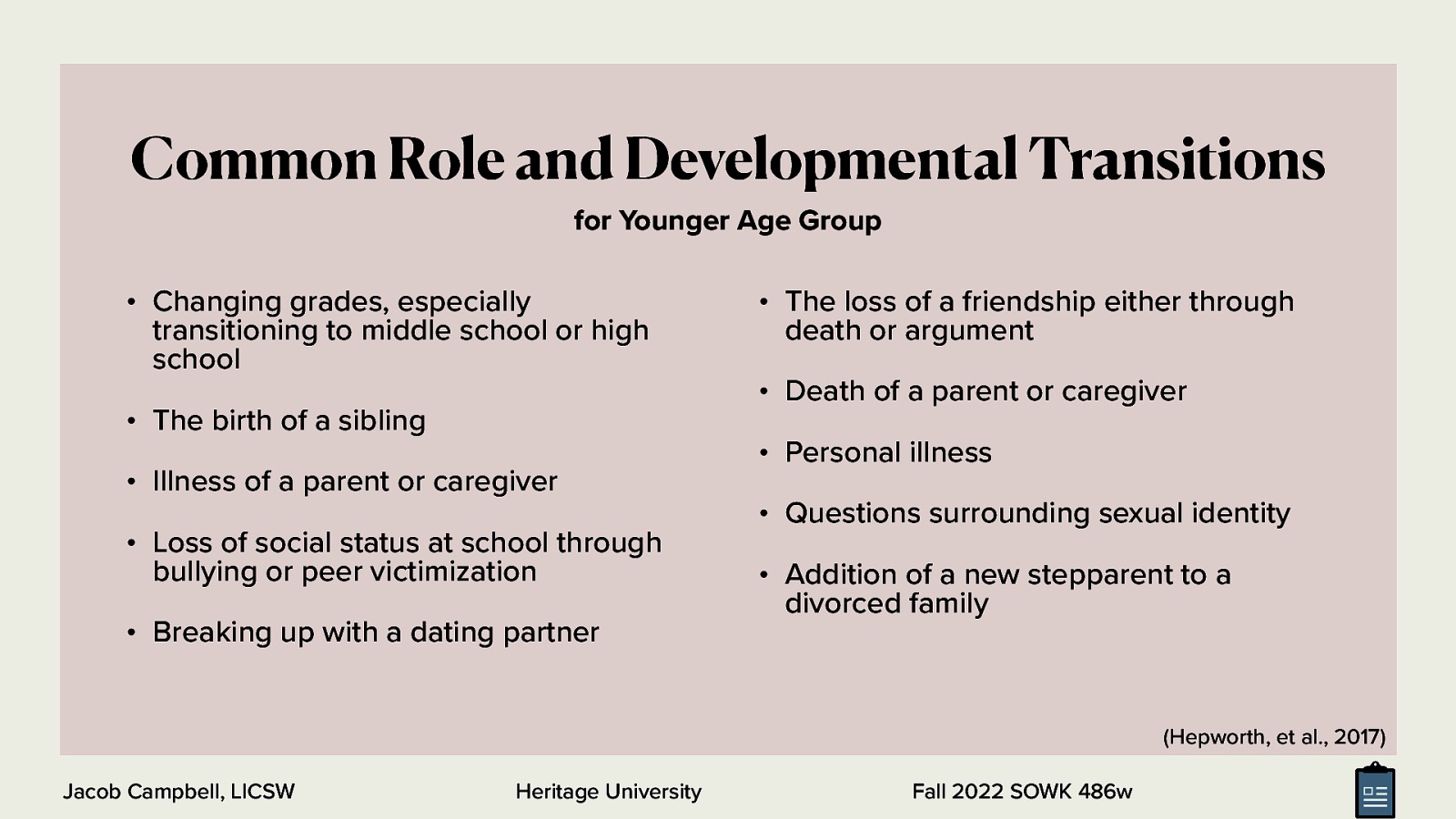 Common Role and Developmental Transitions for Younger Age Group • Changing grades, especially transitioning to middle school or high school • The birth of a sibling • Illness of a parent or caregiver • Loss of social status at school through bullying or peer victimization • Breaking up with a dating partner • The loss of a friendship either through death or argument • Death of a parent or caregiver • Personal illness • Questions surrounding sexual identity • Addition of a new stepparent to a divorced family (Hepworth, et al., 2017) Jacob Campbell, LICSW Heritage University Fall 2022 SOWK 486w
