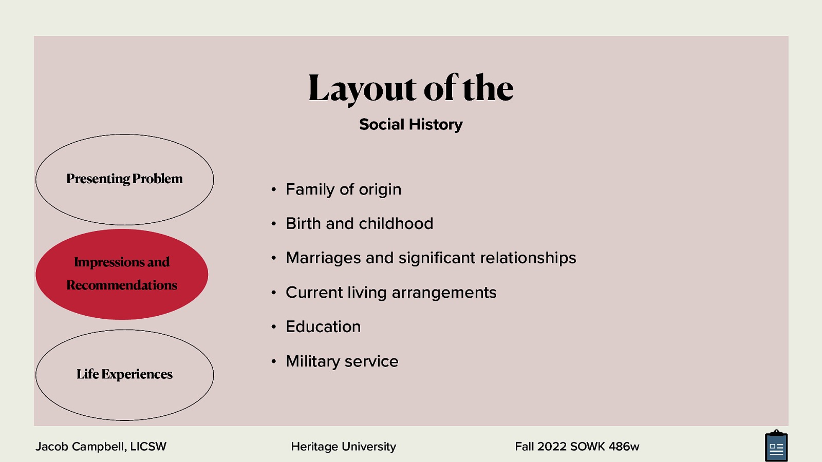 Layout of the Social History Presenting Problem • Family of origin • Birth and childhood Impressions and Recommendations • Marriages and signi cant relationships • Current living arrangements • Education Life Experiences fi Jacob Campbell, LICSW • Military service Heritage University Fall 2022 SOWK 486w
