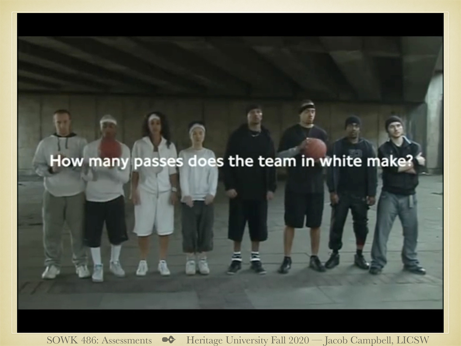  The following is a short video. So, you all have at least gotten your AA. I want to do a short little test to see how well you can count. We are going to watch a short movie clip of two teams (a black one and a white one) passing the ball. Make sure that you keep an accurate count!   [Activity] Watch the video clip   [Discussion] How many did you count? How many of you noticed the gorilla moon walking through the background?   Context is important when we think about our clients situations. 
