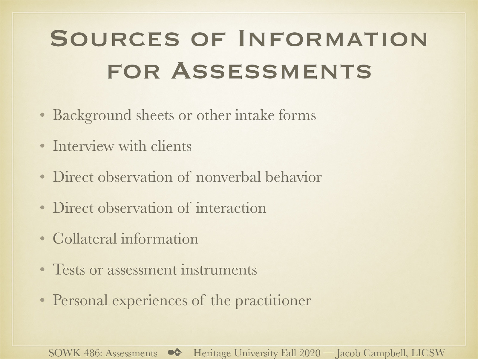  Numerous sources of information can be used individually or in combination. The following are the most common:   Background sheets or other intake forms that clients complete Interview with clients (e.g., accounts of problems, history, views, thoughts, events, and the like) Direct observation of nonverbal behavior Direct observation of interaction between partners, family members, and group members Collateral information from relatives, friends, physicians, teachers, employers, and other professionals Tests or assessment instruments Personal experiences of the practitioner based on direct interactions with clients 
