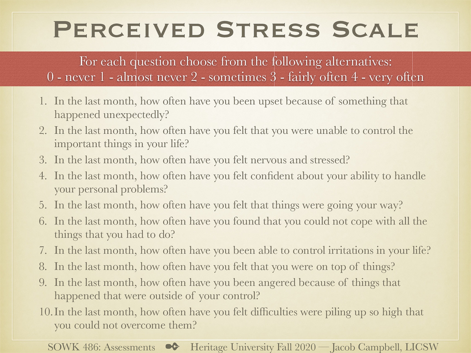  We are going to talk some about screening tools. The Global Measure of Perceived Stress, original published by Cohen et al. in 1983, is a tool. I didn’t want to choose a tool that would be too intrusive and that might still be useful. In class, I’ve generally printed and had students complete about five different screeners to see how each of them work. Today we will just do this one.  [Whole Class Activity] Write on a sheet of paper your rating for each of the numbers (make sure to number your answer)  In the last month, how often have you been upset because of something that happened unexpectedly? In the last month, how often have you felt that you were unable to control the important things in your life? In the last month, how often have you felt nervous and stressed? In the last month, how often have you felt confident about your ability to handle your personal problems? In the last month, how often have you felt that things were going your way? In the last month, how often have you found that you could not cope with all the things that you had to do? In the last month, how often have you been able to control irritations in your life? In the last month, how often have you felt that you were on top of things? In the last month, how often have you been angered because of things that happened that were outside of your control? In the last month, how often have you felt difficulties were piling up so high that you could not overcome them?  For each question choose from the following alternatives: 0 - never 1 - almost never 2 - sometimes 3 - fairly often 4 - very often Cohen, S., Kamarck, T., & Mermelstein, R. (1983). A Global Measure of Perceived Stress. Journal of Health and Social Behavior, 24(4), 385. https://doi.org/10.2307/2136404 Example taken from the New Hampshire Department of Employee Assistance Programs: https://das.nh.gov/wellness/Docs/Percieved%20Stress%20Scale.pdf
