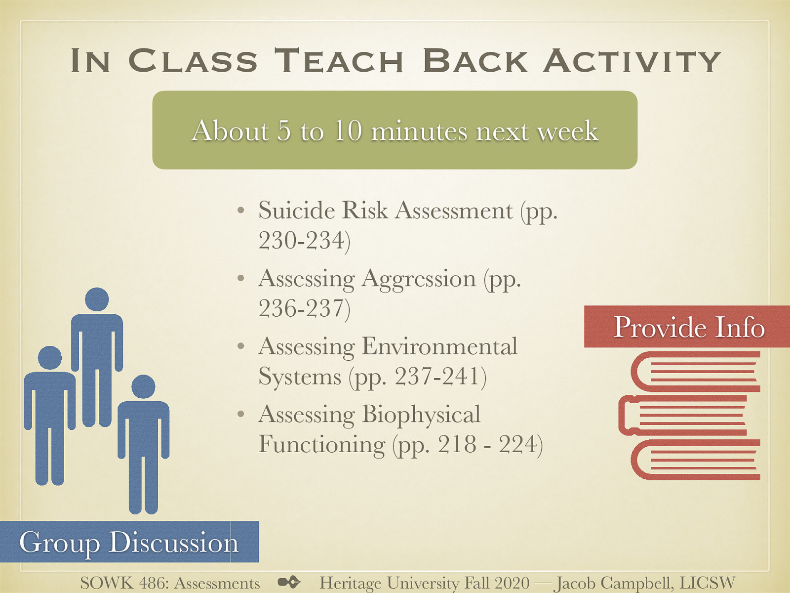 This assignment is going to be a part of participation in class for week 09. There is no other assignments either this week or next to have time to prepare for it. Purpose: For students to be able to both increase knowledge around assessment and to facilitate learning for peers about what to examine in various assessments. Task: Students will work in small groups to plan a presentation to take place during class on 10/19/20. Students will prepare a short five to 10 minute presentation to talk about what social workers should be looking for in various aspects of assessments. During class 10/12/20 students will be divided up into four groups. Each group will be assigned one of the following out of the textbook:  Suicide Risk Assessment (pp. 230-234) Assessing Aggression (pp. 236-237) Assessing Environmental Systems (pp. 237-241) Assessing Biophysical Functioning (pp. 218 - 224)  Students are to prepare to share information and have a discussion with classmates about their selected area. Students may choose to create a presentation that can be completed during class. The goal is to help classmates know how to assess for the given topic and have a group discussion about the topic. Criterion for Success: Students will show they are prepared in class on week nine to facilitate both information about their topic and have discussion with their fellow students.
