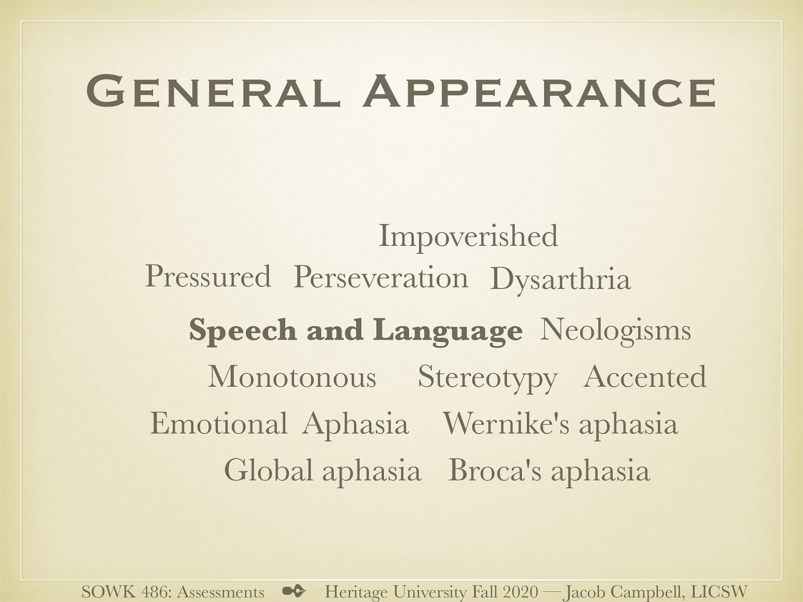  Speech and language is also a part of the general appearance.   Speech and Language  Pressured Monotonous Emotional Accented (slp stuff) Impoverished Neologisms (New words) Aphasia (Inability to understand / produce language) Global aphasia (Not speak, understand, write, repeat, name objects) Broca’s aphasia (understand, but trouble expressing own thoughts) Wernike’s aphasia: (Inability to express words - Word salad - uses bizarre / non nonsensical speech) Dysarthria (difficulty articulating due to problems with the mechanisms that produce speech) Perseveration (repeating verbal or motor response) Stereotypy (constant repetition of speech or actions)   
