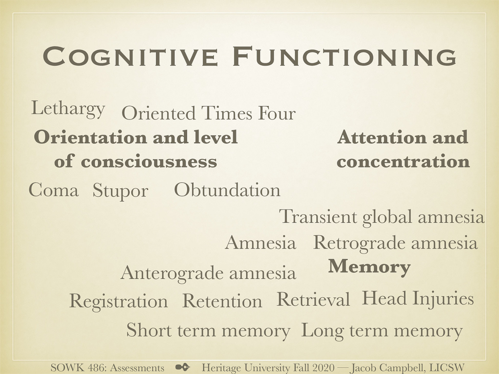  Another area that is that of a clients cognitive functioning.   Orientation and level of consciousness  Lethargy (trouble remaining alert) Obtundation (Difficult to arouse) Stupor (semi-comatose) Coma (unable to arouse) Oriented Times Four (person, time, place, Context)   Attention and concentration  Serial 7’s (3’s, spelling word world backwards)   Memory  Registration (gaining memories) Retention (keeping it) Retrieval (calling it back) Short term memory Long term memory Amnesia (inability to remember) Anterograde amnesia (cannot learn new material) Retrograde amnesia (inability recall past events) Head Injuries (TBI) Transient global amnesia (sudden confusion, loss of memory, disorientation… etc)   
