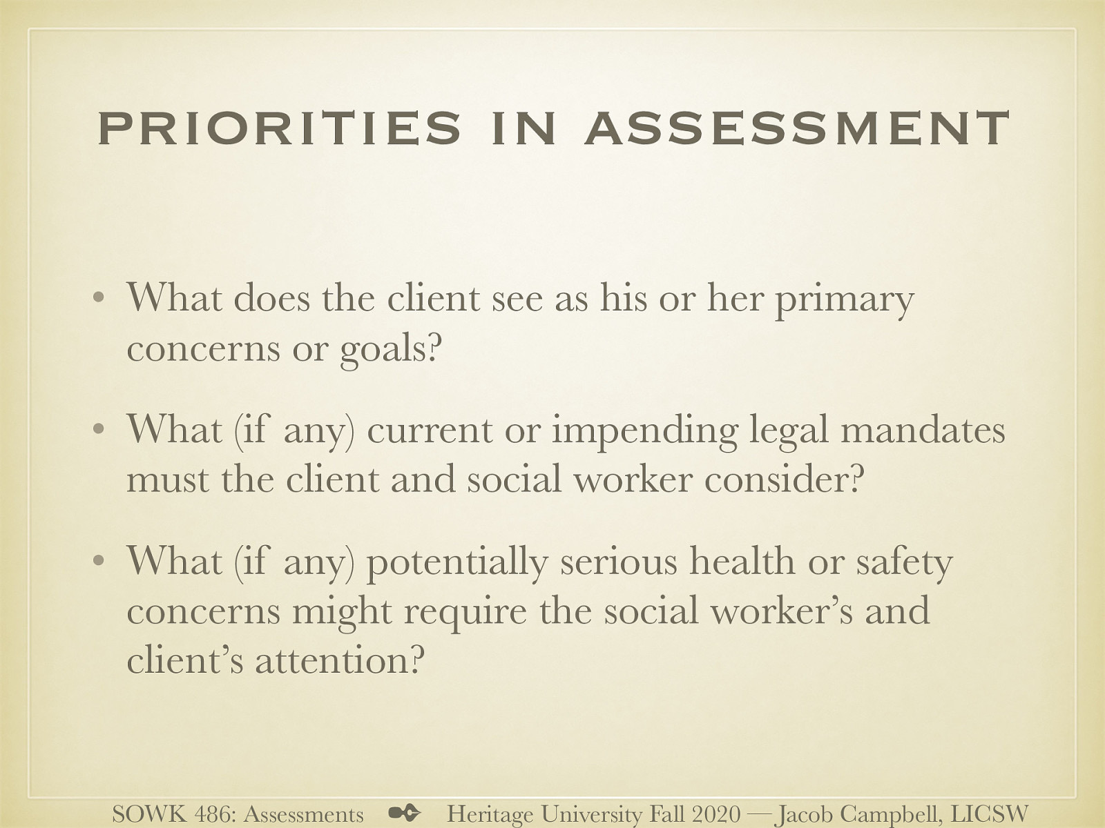  Although a social worker’s assessment will be guided by the setting in which the assessment is conducted, certain priorities in assessment influence all social work settings.  Initially, three questions should be assessed in all situations:  What does the client see as his or her primary concerns or goals? What (if any) current or impending legal mandates must the client and social worker consider? What (if any) potentially serious health or safety concerns might require the social worker’s and client’s attention? 
