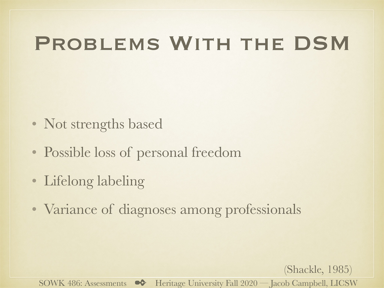  While the DSM is prolific and used everywhere, there are some problems that are related to the DSM?  [Discussion] What are some of the problems people have with use of a medical model for diagnoses  Not strengths based (other citation…) Possible loss of personal freedom (recommendations of specific treatments) Lifelong labeling Variance of diagnoses among professionals (other citation)   Shackle, E. M. (1985). Psychiatric diagnosis as an ethical problem. Journal of Medical Ethics, 11(9), 132–134. doi:10.1136/jme.11.3.132 
