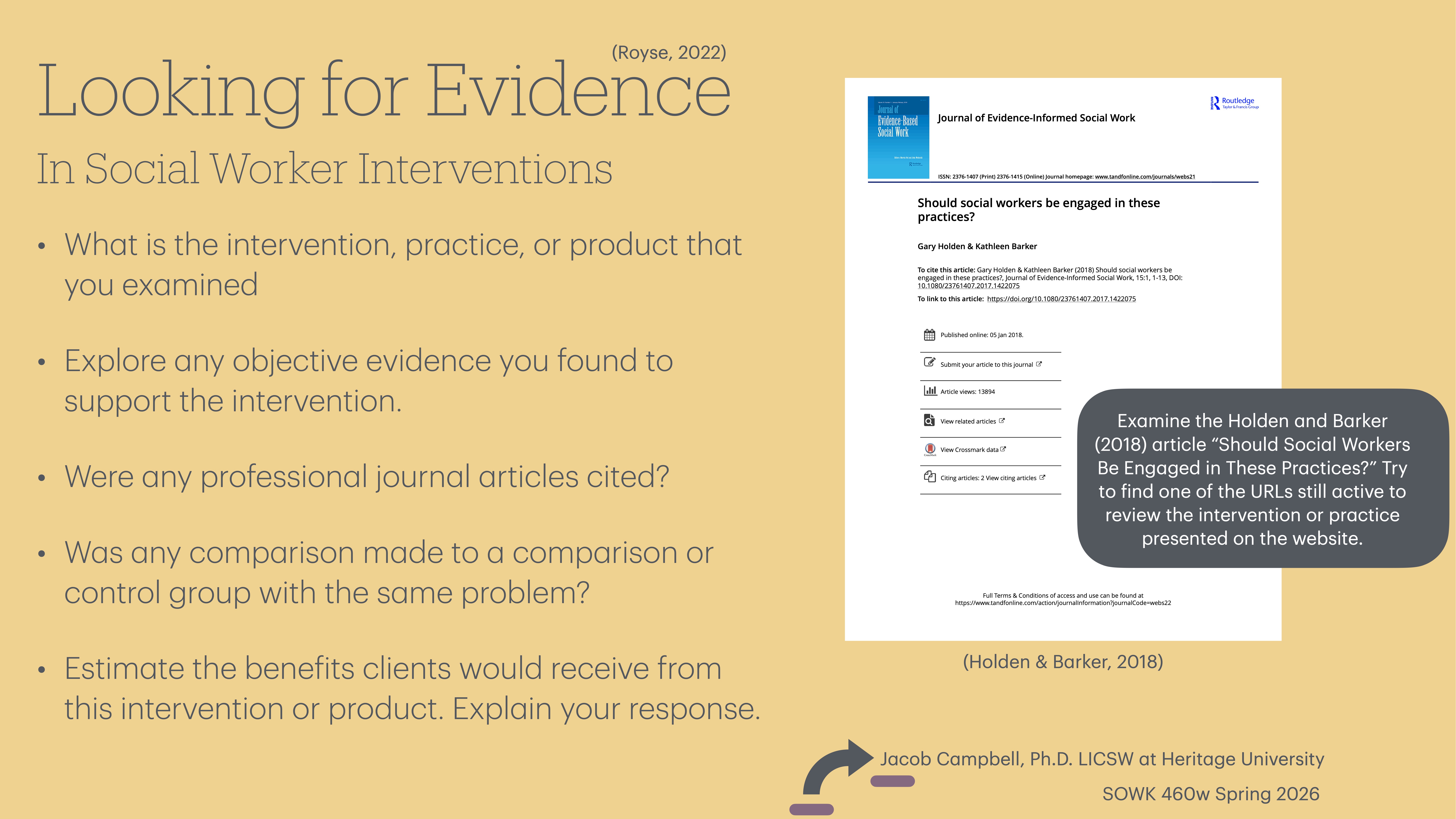 Object: Presentation slide  Action: Explains finding evidence  Context: Social worker interventions  Text: - 'Looking for Evidence In Social Worker Interventions'- Questions about interventions, evidence, journal articles, and comparisons- References: 'Holden & Barker, 2018'- Instruction: Examine the article mentioned  - Presented by: 'Jacob Campbell, Ph.D., LICSW at Heritage University, SOWK 460w Spring 2026'