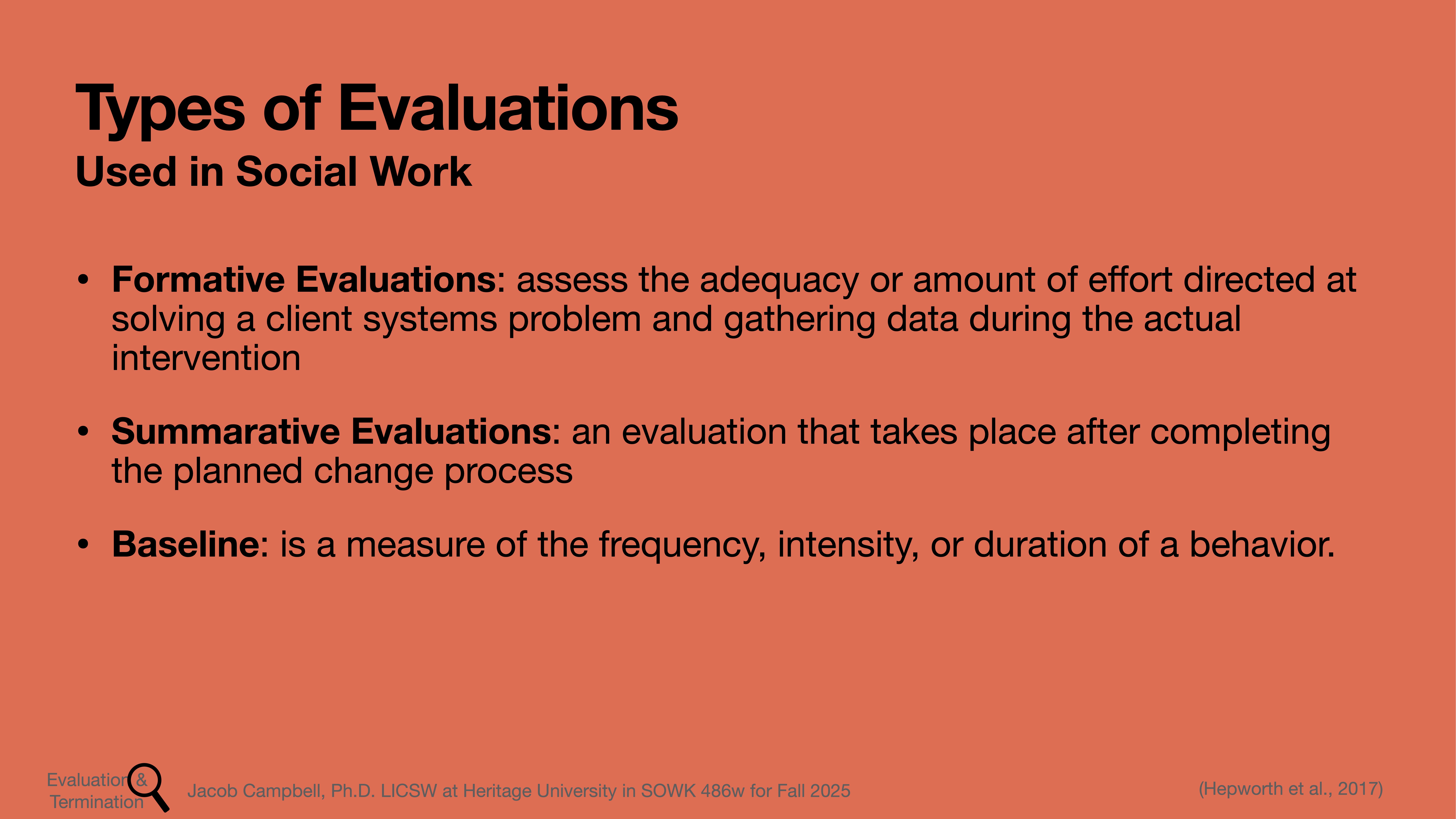 Slide details types of evaluations in social work. Formative Evaluations: Assess efforts solving client problems and gather data during intervention.Summative Evaluations: Conducted after the change process.Baseline: Measures behavior frequency, intensity, duration.Attributed to Jacob Campbell, Ph.D., Heritage University, course SOWK 486w, Fall 2025.