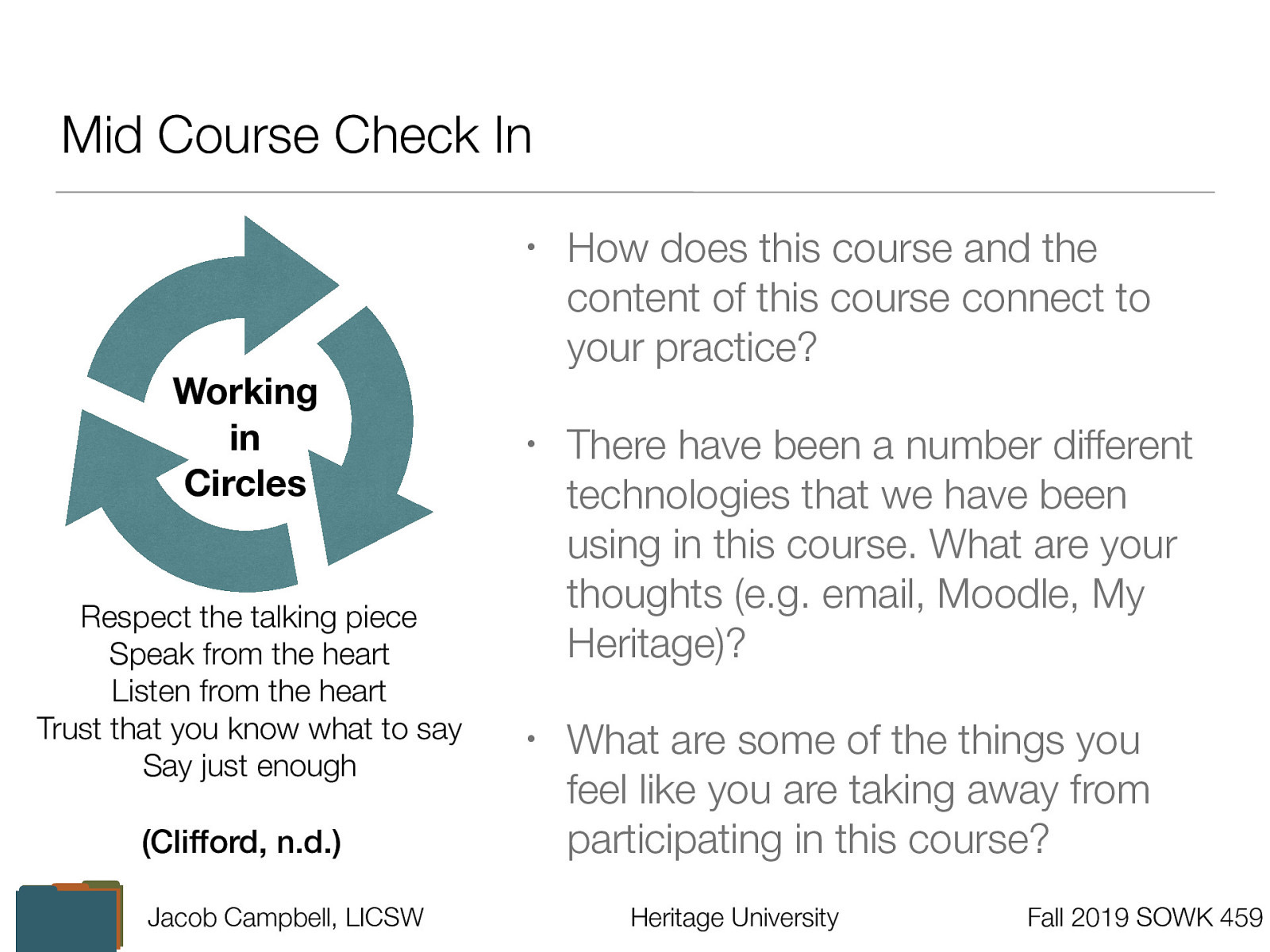  Clifford, A. (n.d.) Teaching restorative practices with classroom circles. Retrieved from https://www.healthiersf.org/RestorativePractices/Resources/documents/RP%20Curriculum%20and%20Scripts%20and%20PowePoints/Classroom%20Curriculum/Teaching%20Restorative%20Practices%20in%20the%20Classroom%207%20lesson%20Curriculum.pdf#page20  Group Norms:   Respect the talking piece: everyone listens, everyone has a turn  Speak from the heart: your truth, your perspectives, your expriences  Listen from the heart: Let go of stories that make it hard to hear each other  Trust that you know what to say: no need to rehearse  Say just enough: without feeling rushed, be concise and considerate of the time of others   How does this course and the content of this course connect to your practice? There have been a number different technologies that we have been using in this course. What are your thoughts (e.g. email, Moodle, My Heritage)? What are some of the things you feel like you are taking away from participating in this course? 
