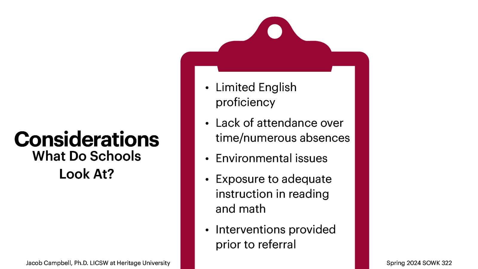 • Limited English pro iciency Considerations What Do Schools Look At? • Lack of attendance over time/numerous absences • Environmental issues • Exposure to adequate instruction in reading and math • Interventions provided prior to referral f Jacob Campbell, Ph.D. LICSW at Heritage University Spring 2024 SOWK 322
