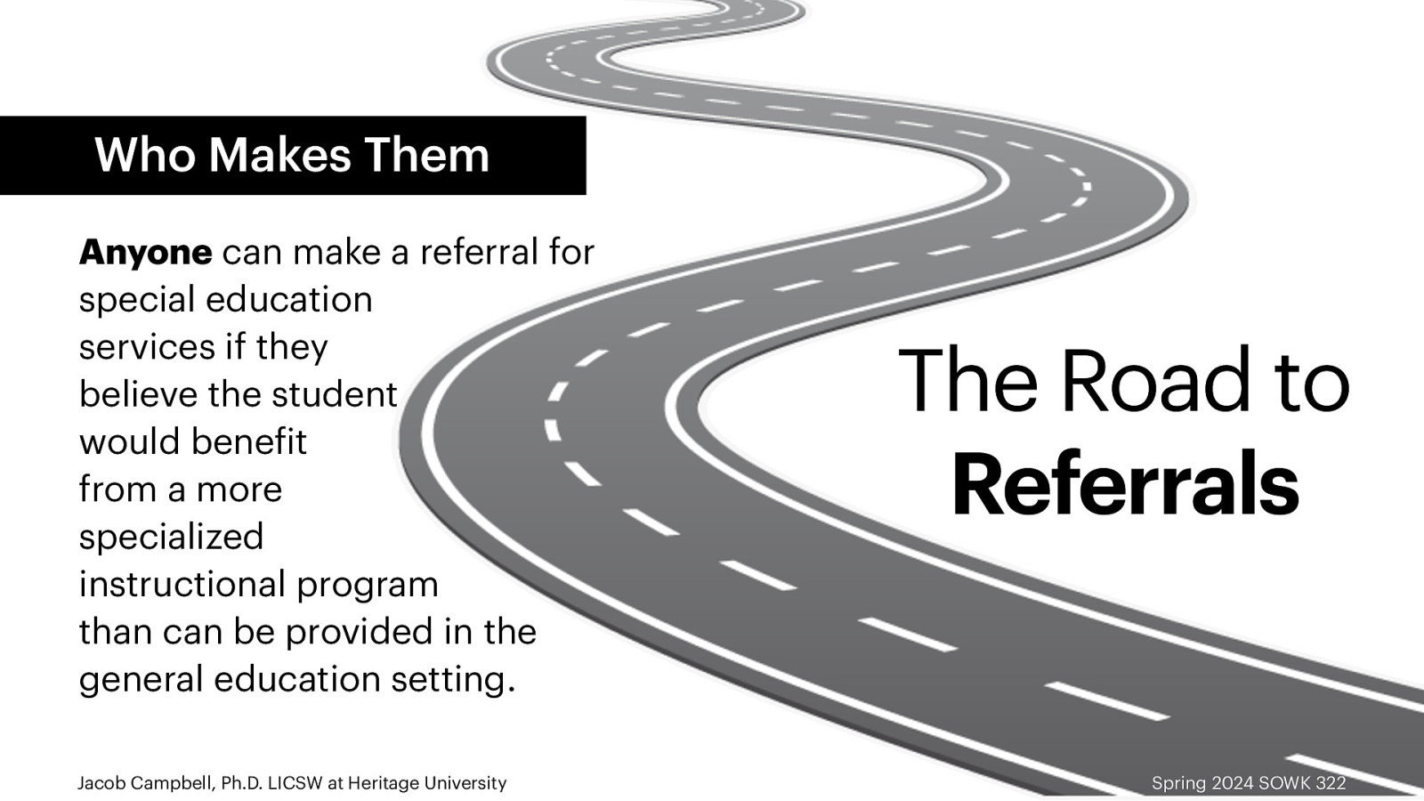 Who Makes Them Anyone can make a referral for special education services if they believe the student would bene it from a more specialized instructional program than can be provided in the general education setting. f Jacob Campbell, Ph.D. LICSW at Heritage University The Road to Referrals Spring 2024 SOWK 322
