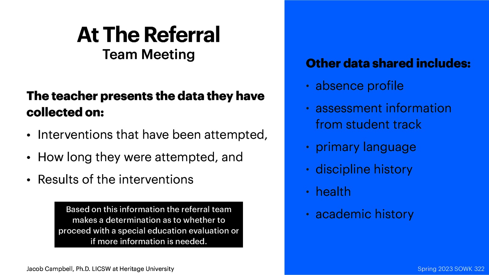 At The Referral Team Meeting The teacher presents the data they have collected on: • Interventions that have been attempted, • How long they were attempted, and • Results of the interventions Based on this information the referral team makes a determination as to whether to proceed with a special education evaluation or if more information is needed. f Jacob Campbell, Ph.D. LICSW at Heritage University Other data shared includes: • absence pro ile • assessment information from student track • primary language • discipline history • health • academic history Spring 2024 Spring SOWK 2023322 SOWK 322
