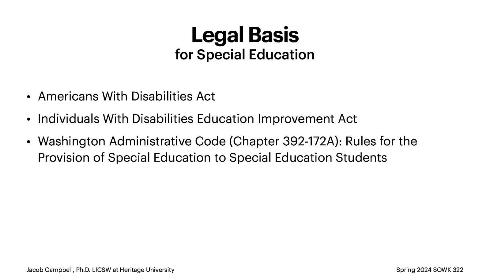 Legal Basis for Special Education • Americans With Disabilities Act • Individuals With Disabilities Education Improvement Act • Washington Administrative Code (Chapter 392-172A): Rules for the Provision of Special Education to Special Education Students Jacob Campbell, Ph.D. LICSW at Heritage University Spring 2024 SOWK 322
