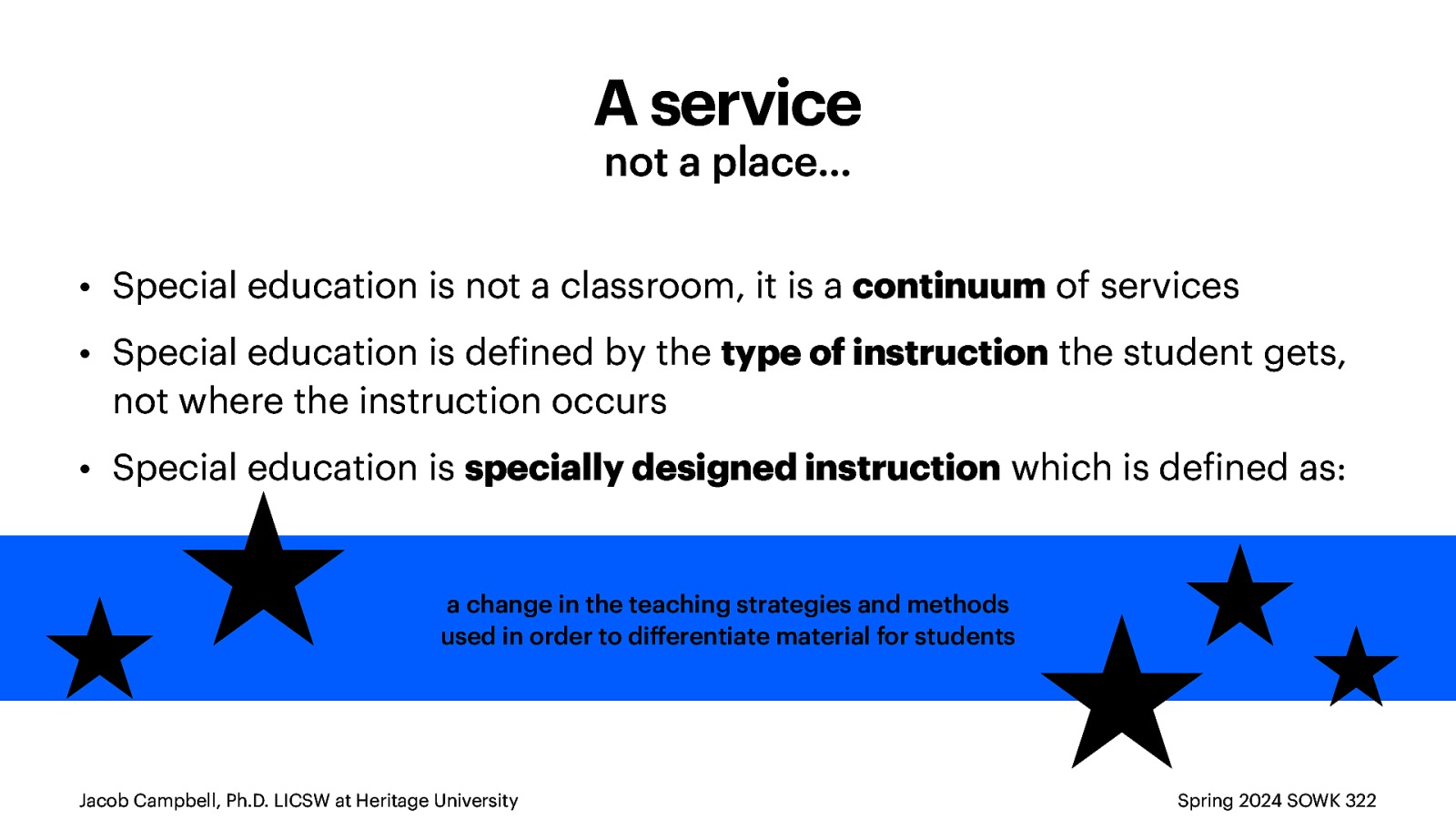 A service not a place… • Special education is not a classroom, it is a continuum of services • Special education is de ined by the type of instruction the student gets, not where the instruction occurs • Special education is specially designed instruction which is de ined as: a change in the teaching strategies and methods used in order to di erentiate material for students Spring 2024 SOWK 322 f f ff Jacob Campbell, Ph.D. LICSW at Heritage University
