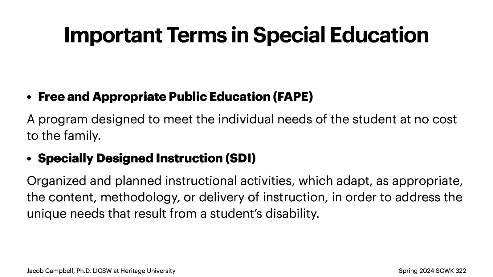 Important Terms in Special Education • Free and Appropriate Public Education (FAPE) A program designed to meet the individual needs of the student at no cost to the family. • Specially Designed Instruction (SDI) Organized and planned instructional activities, which adapt, as appropriate, the content, methodology, or delivery of instruction, in order to address the unique needs that result from a student’s disability. Jacob Campbell, Ph.D. LICSW at Heritage University Spring 2024 SOWK 322
