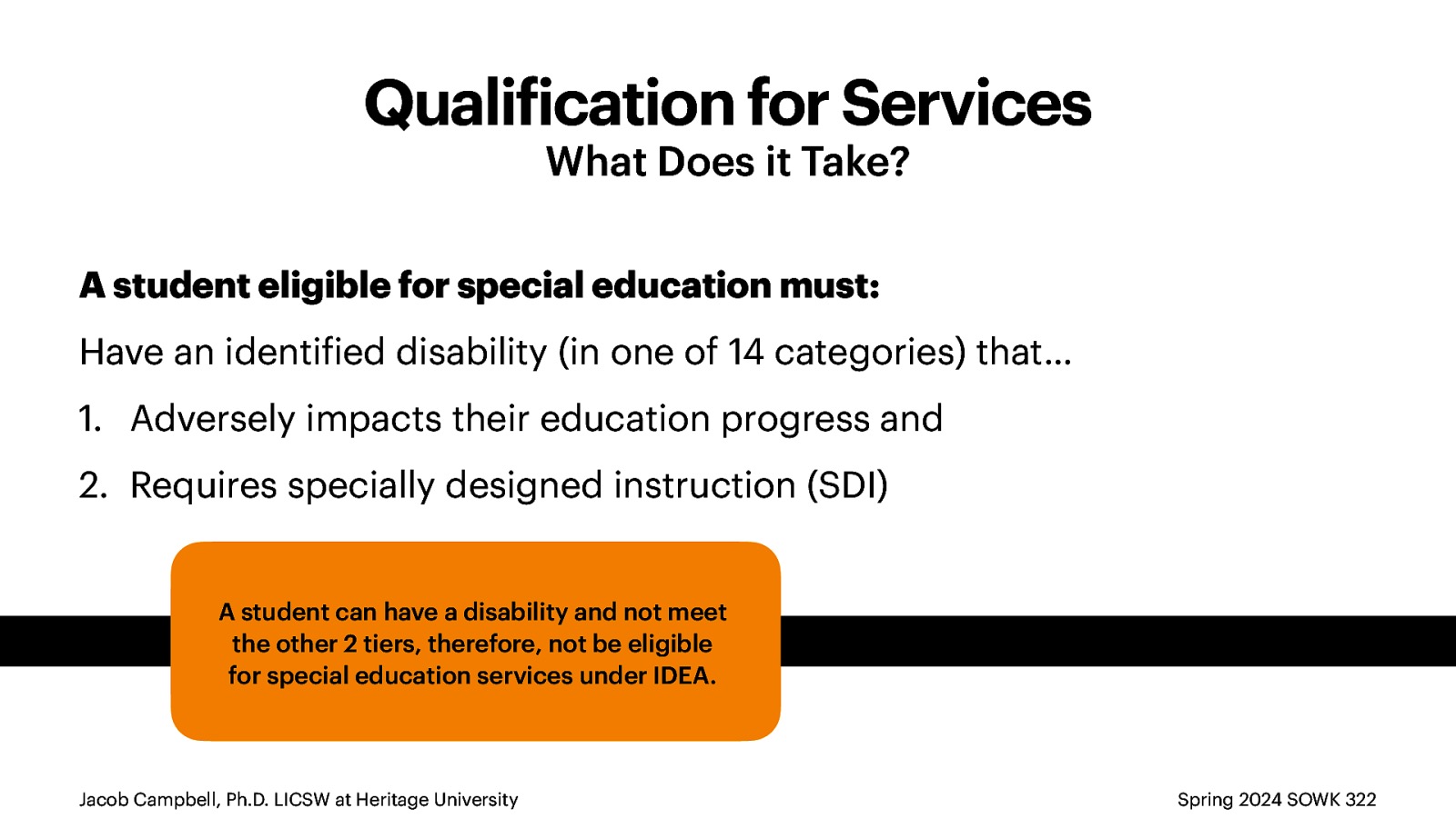 Quali ication for Services What Does it Take? A student eligible for special education must: Have an identi ied disability (in one of 14 categories) that… 1. Adversely impacts their education progress and 2. Requires specially designed instruction (SDI) A student can have a disability and not meet the other 2 tiers, therefore, not be eligible for special education services under IDEA. f f Jacob Campbell, Ph.D. LICSW at Heritage University Spring 2024 SOWK 322
