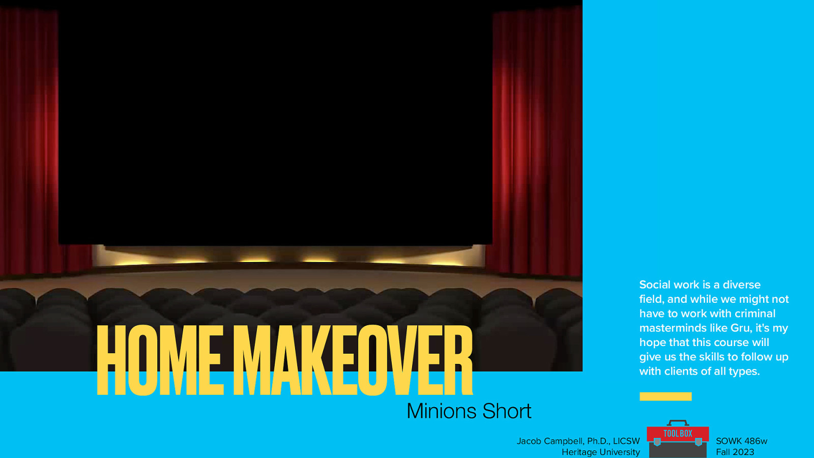 HOME MAKEOVER Social work is a diverse field, and while we might not have to work with criminal masterminds like Gru, it’s my hope that this course will give us the skills to follow up with clients of all types. Minions Short Jacob Campbell, Ph.D., LICSW Heritage University SOWK 486w Fall 2023
