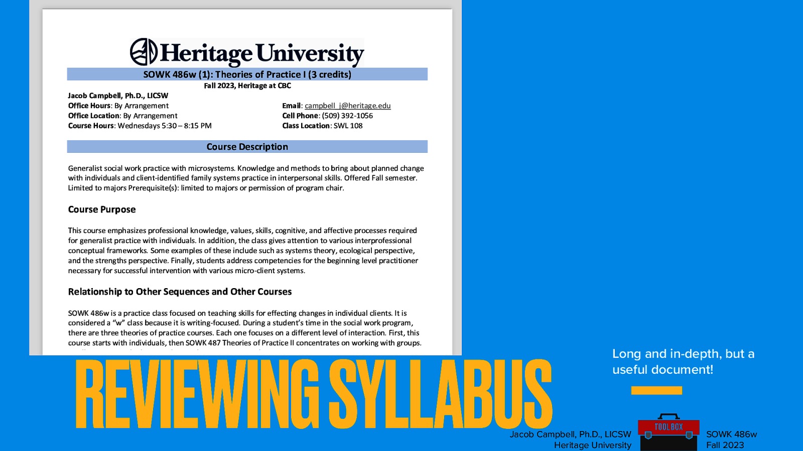 SOWK 486w (1): Theories of Practice I (3 credits) Fall 2023, Heritage at CBC Jacob Campbell, Ph.D., LICSW Office Hours: By Arrangement Office Location: By Arrangement Course Hours: Wednesdays 5:30 – 8:15 PM Email: campbell_j@heritage.edu Cell Phone: (509) 392-1056 Class Location: SWL 108 Course Description Generalist social work practice with microsystems. Knowledge and methods to bring about planned change with individuals and client-identified family systems practice in interpersonal skills. Offered Fall semester. Limited to majors Prerequisite(s): limited to majors or permission of program chair. Course Purpose This course emphasizes professional knowledge, values, skills, cognitive, and affective processes required for generalist practice with individuals. In addition, the class gives attention to various interprofessional conceptual frameworks. Some examples of these include such as systems theory, ecological perspective, and the strengths perspective. Finally, students address competencies for the beginning level practitioner necessary for successful intervention with various micro-client systems. Relationship to Other Sequences and Other Courses SOWK 486w is a practice class focused on teaching skills for effecting changes in individual clients. It is considered a “w” class because it is writing-focused. During a student’s time in the social work program, there are three theories of practice courses. Each one focuses on a different level of interaction. First, this course starts with individuals, then SOWK 487 Theories of Practice II concentrates on working with groups. Finally, SOWK 488 looks at working with communities and a macro perspective. REVIEWING SYLLABUS Land Acknowledgement Heritage University occupies its home on the traditional lands of the Yakama People. These ancestral homelands are the Yakama, Palouse, Pisquouse, Wenatshapam, Klikatat, Klinquit, Kow- was-say-ee, Li-aywas, Skin-pah, Wish-ham, Shyiks, Ochechotes, Kah-milt-pa, and Se-ap-cat, who today are represented by the Confederated Tribes and Bands of the Yakama Nation [TREATY OF 1855] and, whose relationship with this land continues to this day. Heritage University, grounded in the vision of the two Yakama women founders, respects Indigenous peoples as traditional guardians of the lands and the enduring relationship Long and in-depth, but a useful document! Jacob Campbell, Ph.D., LICSW Heritage University SOWK 486w Fall 2023
