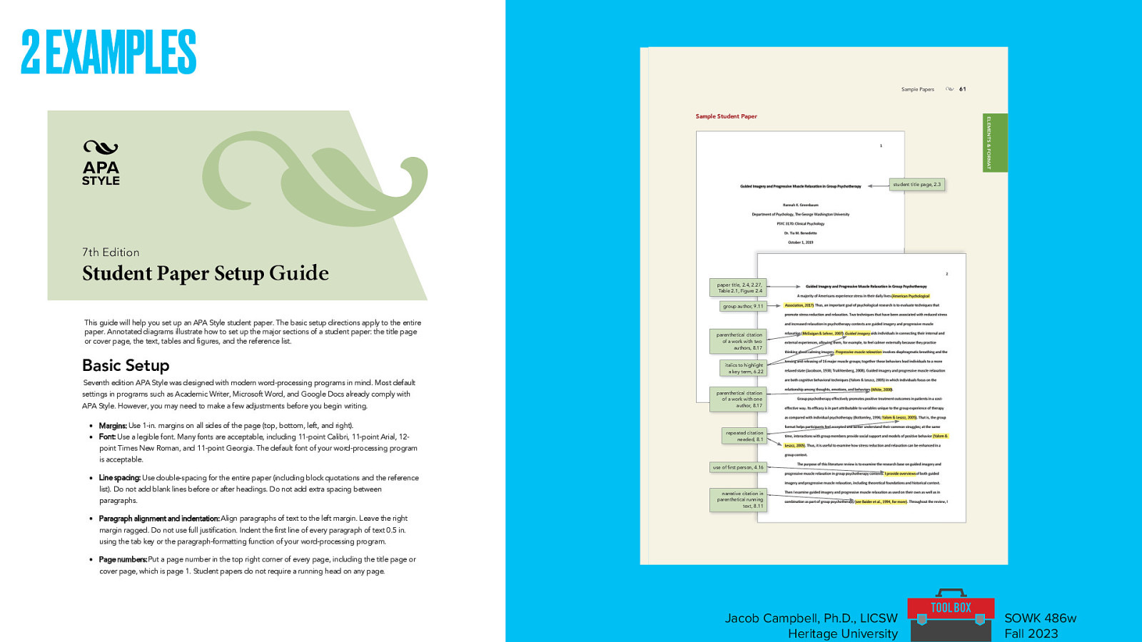 2 EXAMPLES Sample Papers 61 ELEMENTS & FORMAT Sample Student Paper • student title page, 2.3 7th Edition Guide paper title, 2.4, 2.27, Table 2.1, Figure 2.4 group author, 9.11 parenthetical citation of a work with two authors, 8.17 italics to highlight a key term, 6.22 parenthetical citation of a work with one author, 8.17 repeated citation needed, 8.1 use of first person, 4.16 narrative citation in parenthetical running text, 8.11 APA_PM7_Ch2-BLueline.indd 61 8/1/19 7:01 PM Jacob Campbell, Ph.D., LICSW Heritage University SOWK 486w Fall 2023
