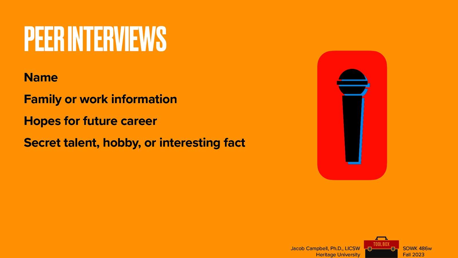 PEER INTERVIEWS Name Family or work information Hopes for future career Secret talent, hobby, or interesting fact Jacob Campbell, Ph.D., LICSW Heritage University SOWK 486w Fall 2023
