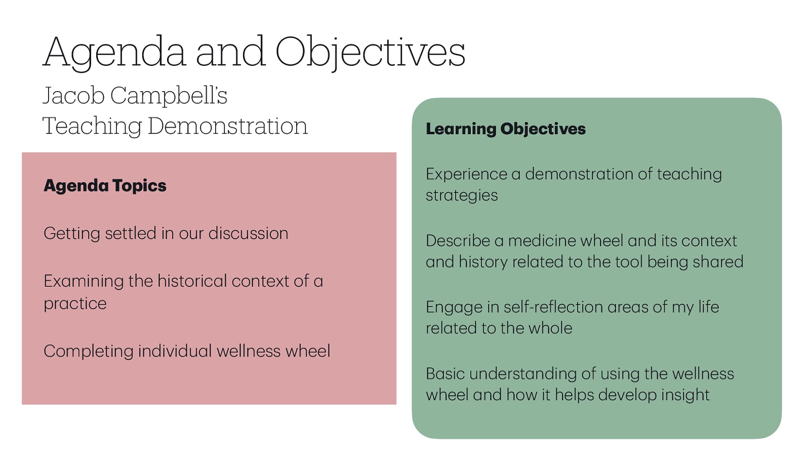 Jacob Campbell’s Teaching Demonstration Le rning Objectives Experience str tegies Agend Topics Getting settled in our discussion Ex mining the historic l context of pr ctice demonstr tion of te ching Describe medicine wheel nd its context nd history rel ted to the tool being sh red Eng ge in self-re lection re s of my life rel ted to the whole Completing individu l wellness wheel a a a a a a a a a f a a a a a a a a a a a a B sic underst nding of using the wellness wheel nd how it helps develop insight a a Agenda and Objectives
