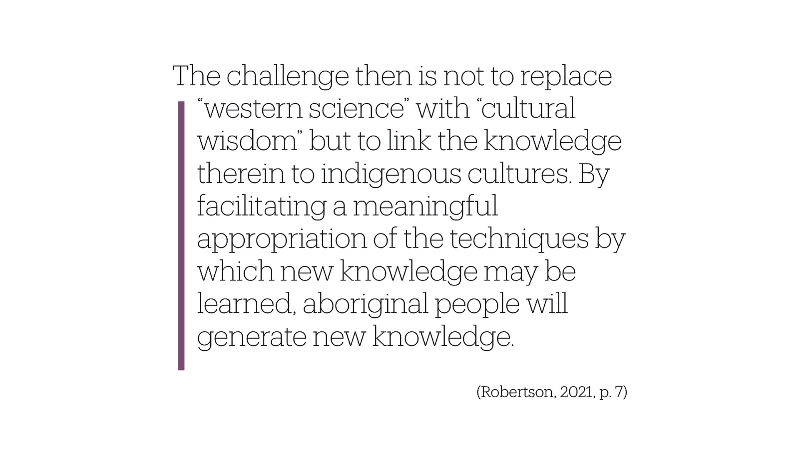 The challenge then is not to replace “western science” with “cultural wisdom” but to link the knowledge therein to indigenous cultures. By facilitating a meaningful appropriation of the techniques by which new knowledge may be learned, aboriginal people will generate new knowledge. (Robertson, 2021, p. 7)
