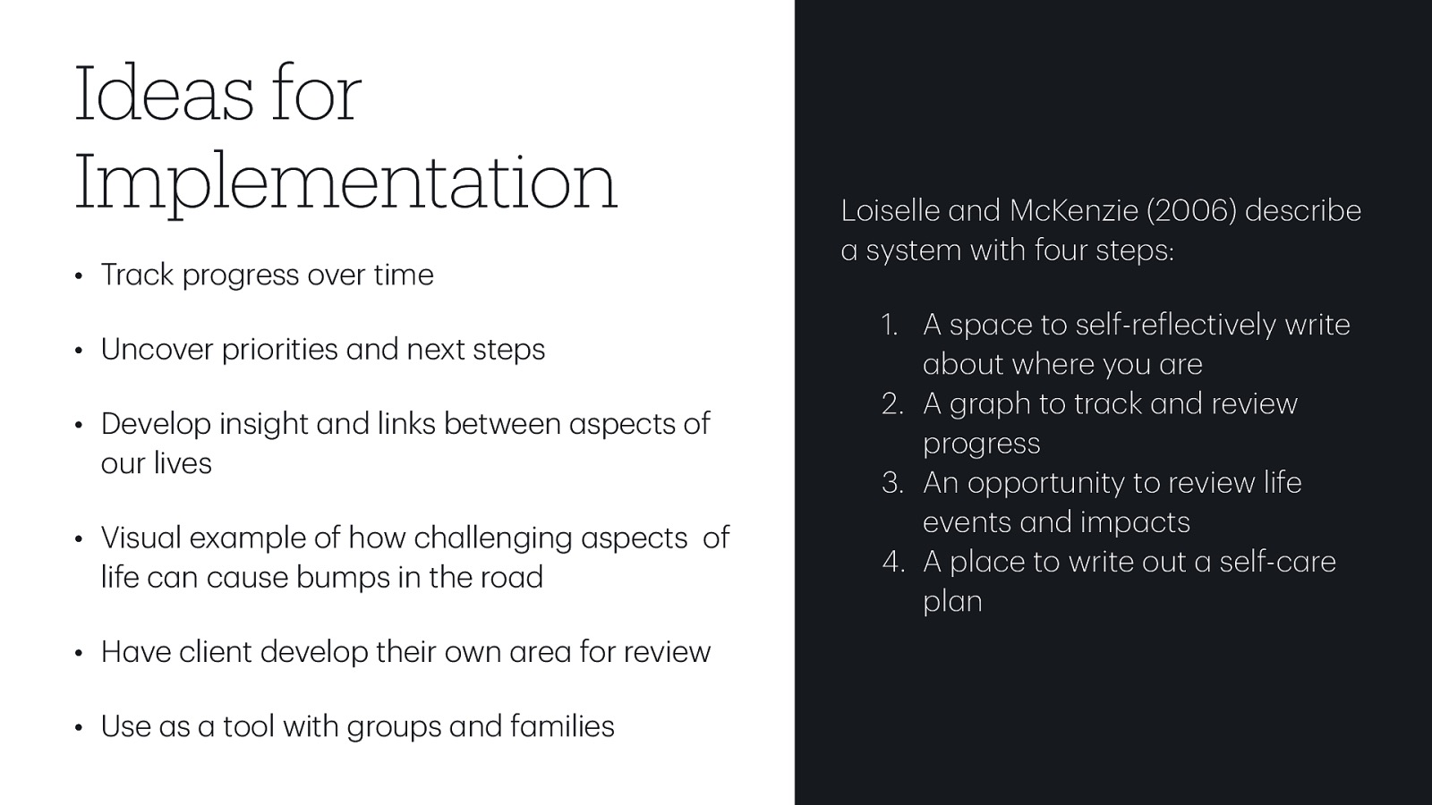 • Tr ck progress over time • Uncover priorities nd next steps • Develop insight nd links between spects of our lives • Visu l ex mple of how ch llenging spects of life c n c use bumps in the ro d • H ve client develop their own re for review a a a a a a a a a a a a f a a tool with groups nd f milies a a a a a a a a a a a a a a a • Use s a a a Ideas for Implementation Loiselle nd McKenzie (2006) describe system with four steps: 1. A sp ce to self-re lectively write bout where you re 2. A gr ph to tr ck nd review progress 3. An opportunity to review life events nd imp cts 4. A pl ce to write out self-c re pl n

