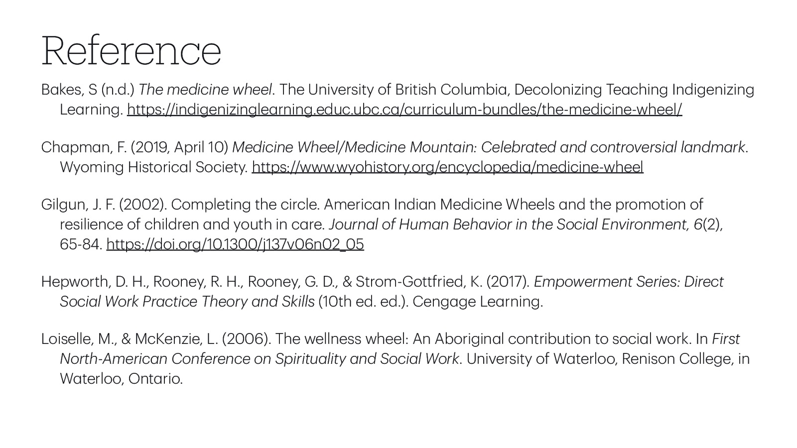 Reference B kes, S (n.d.) The medicine wheel. The University of British Columbi , Decolonizing Te ching Indigenizing Le rning. https://indigenizingle rning.educ.ubc.c /curriculum-bundles/the-medicine-wheel/ Ch pm n, F. (2019, April 10) Medicine Wheel/Medicine Mount in: Celebr ted nd controversi l l ndm rk. Wyoming Historic l Society. https://www.wyohistory.org/encyclopedi /medicine-wheel Gilgun, J. F. (2002). Completing the circle. Americ n Indi n Medicine Wheels nd the promotion of resilience of children nd youth in c re. Journ l of Hum n Beh vior in the Soci l Environment, 6(2), 65-84. https://doi.org/10.1300/j137v06n02_05 Hepworth, D. H., Rooney, R. H., Rooney, G. D., & Strom-Gottfried, K. (2017). Empowerment Series: Direct Soci l Work Pr ctice Theory nd Skills (10th ed. ed.). Ceng ge Le rning. a a a a a a a a a a a a a a a a a a a a a a a a a a a a a a a a a a a a a a a Loiselle, M., & McKenzie, L. (2006). The wellness wheel: An Aborigin l contribution to soci l work. In First North-Americ n Conference on Spiritu lity nd Soci l Work. University of W terloo, Renison College, in W terloo, Ont rio.
