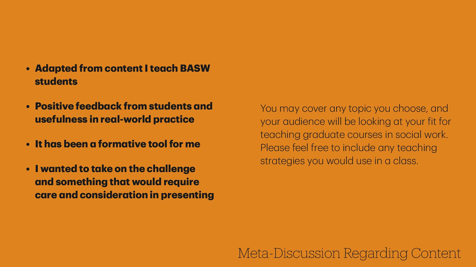 • Positive feedb ck from students nd usefulness in re l-world pr ctice • It h s been form tive tool for me • I w nted to t ke on the ch llenge nd something th t would require c re nd consider tion in presenting You m y cover ny topic you choose, nd your udience will be looking t your it for te ching gr du te courses in soci l work. Ple se feel free to include ny te ching str tegies you would use in cl ss. a f a a a a a a a a a a a a a a a a a a a a a a a a a a a a a Meta-Discussion Regarding Content a a • Ad pted from content I te ch BASW students
