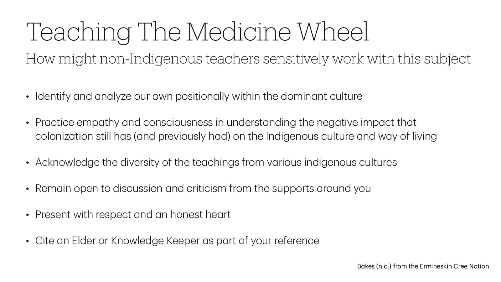 Teaching The Medicine Wheel How might non-Indigenous teachers sensitively work with this subject • Identify nd n lyze our own position lly within the domin nt culture • Pr ctice emp thy nd consciousness in underst nding the neg tive imp ct th t coloniz tion still h s ( nd previously h d) on the Indigenous culture nd w y of living • Acknowledge the diversity of the te chings from v rious indigenous cultures • Rem in open to discussion nd criticism from the supports round you • Present with respect nd n honest he rt • Cite n Elder or Knowledge Keeper s p rt of your reference a a a a a a a a a a a a a a a a a a a a a a a a a a a a a a a B kes (n.d.) from the Ermineskin Cree N tion
