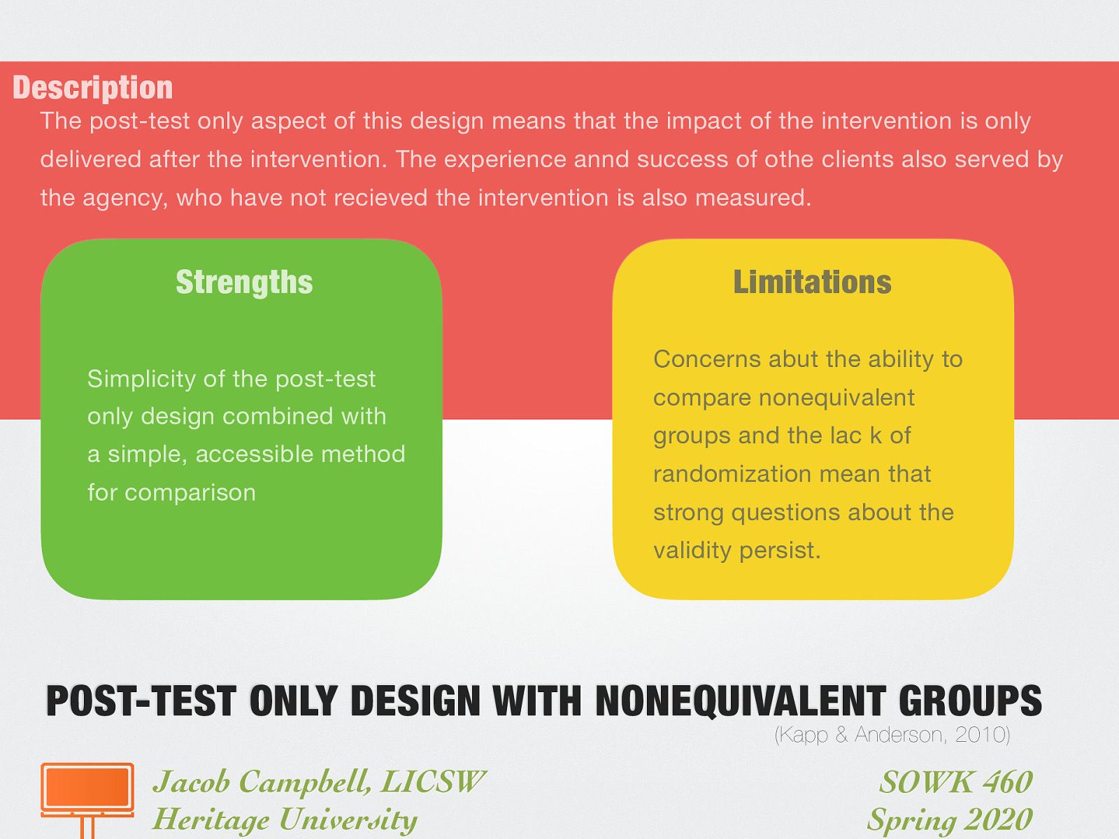 Description: The post-test only aspect of this design means that the impact of the intervention is only delivered after the intervention. The experience annd success of othe clients also served by the agency, who have not recieved the intervention is also measured. Strengths: Simplicity of the post-test only design combined with a simple, accessible method for comparison Limitations: Concerns abut the ability to compare nonequivalent groups and the lac k of randomization mean that strong questions about the validity persist.
