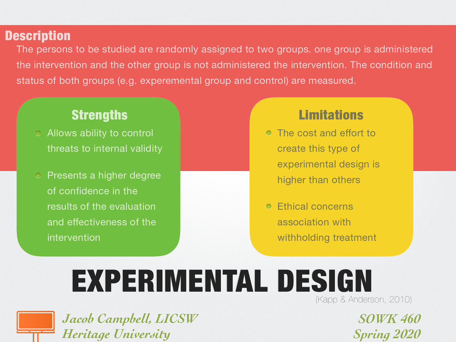 Description: The persons to be studied are randomly assigned to two groups. one group is administered the intervention and the other group is not administered the intervention. The condition and status of both groups (e.g. experemental group and control) are measured. Strengths:  Allows ability to control threats to internal validity Presents a higher degree of confidence in the results of the evaluation and effectiveness of the intervention  Limitations:  The cost and effort to create this type of experimental design is higher than others Ethical concerns association with withholding treatment 
