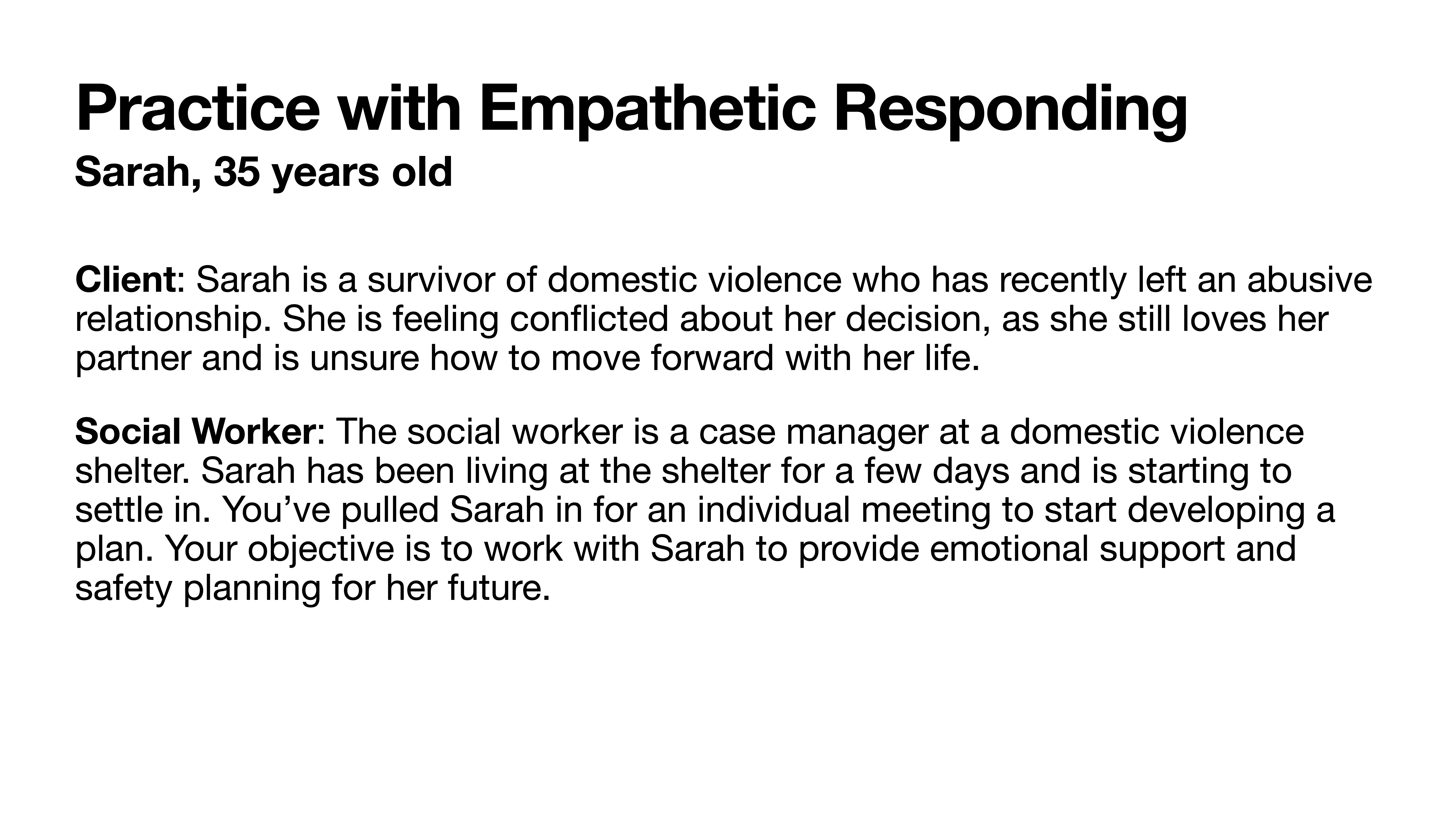 **Slide Title: Practice with Empathetic Responding****Object:** Text detailing a scenario.**Action:** Describes a case study exercise.**Context:** **- Client:** Sarah, a 35-year-old survivor of domestic violence, feeling conflicted after leaving an abusive relationship.**- Social Worker:** A case manager at a domestic violence shelter, tasked with providing emotional support and safety planning for Sarah's future.