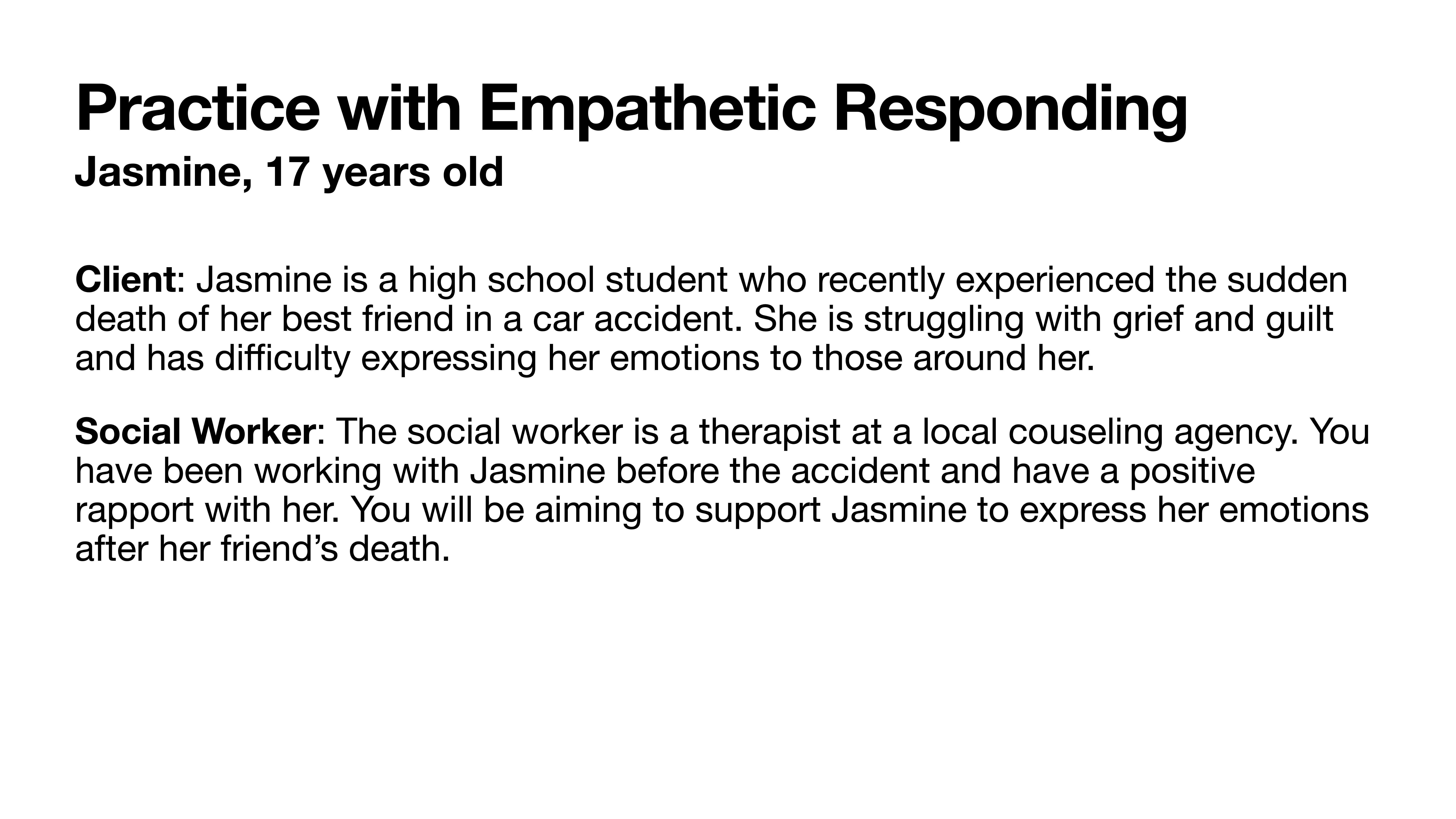 Slide with text describing a scenario for practicing empathetic responding. **Heading**: Practice with Empathetic Responding  **Subheading**: Jasmine, 17 years old  **Text**: - **Client**: Jasmine is a high school student who recently experienced the sudden death of her best friend in a car accident, struggling with grief and guilt.- **Social Worker**: A therapist at a local counseling agency with a positive rapport with Jasmine, aims to support her in expressing emotions after her friend’s death.