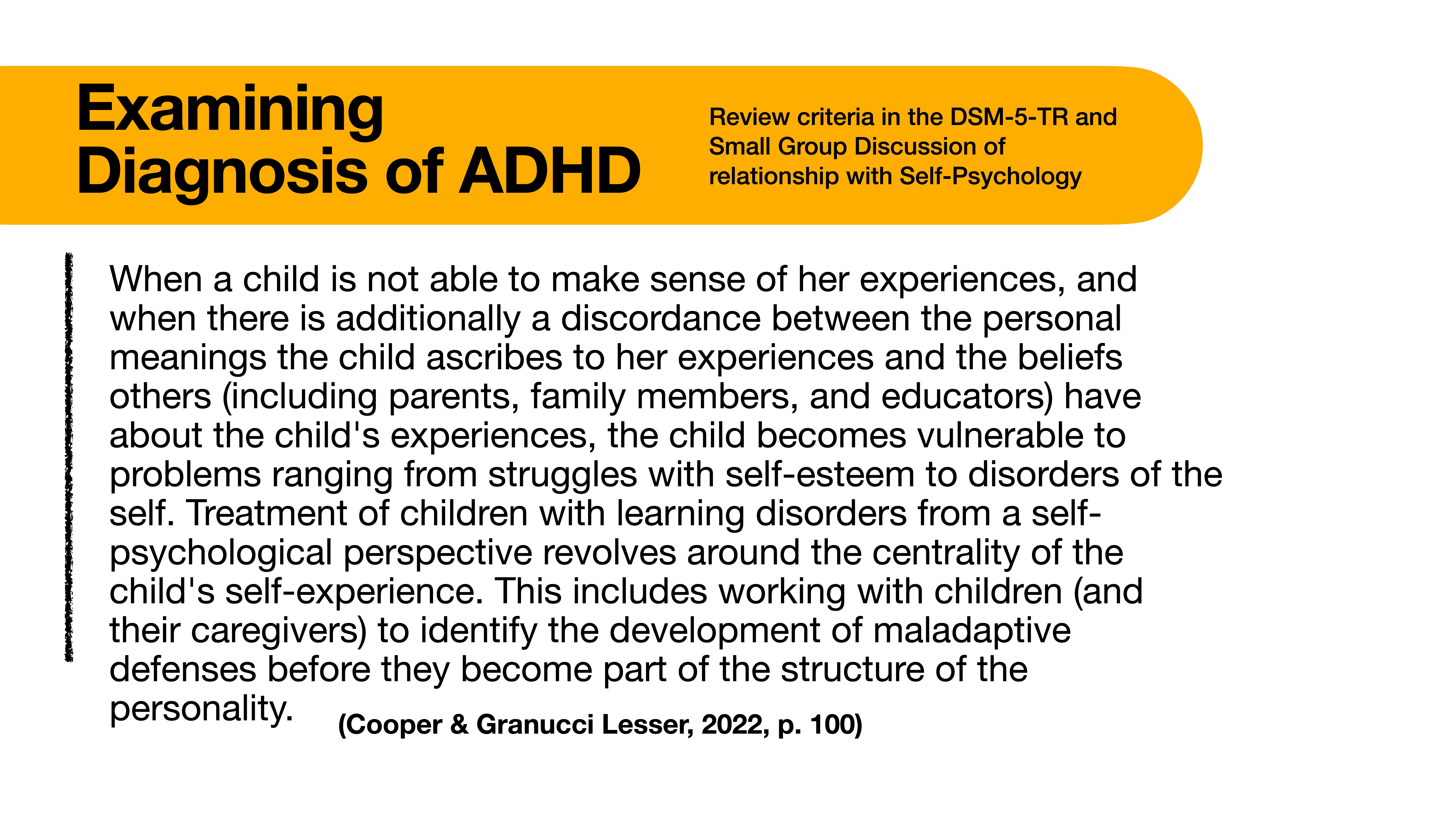 **Object**: Slide on ADHD diagnosis  **Action**: Presents information  **Context**: Text-rich presentation format**Text Transcription**:- Title: 'Examining Diagnosis of ADHD'- Subtitle: 'Review criteria in the DSM-5-TR and Small Group Discussion of relationship with Self-Psychology'- Content: 'When a child is not able to make sense of her experiences, and there is additionally a discordance between the personal meanings the child ascribes to her experiences and the beliefs others (including parents, family members, and educators) have about the child's experiences, the child becomes vulnerable to problems ranging from struggles with self-esteem to disorders of the self. Treatment of children with learning disorders from a self-psychological perspective revolves around the centrality of the child's self-experience. This includes working with children (and their caregivers) to identify the development of maladaptive defenses before they become part of the structure of the personality.'- Citation: '(Cooper & Granucci Lesser, 2022, p. 100)'