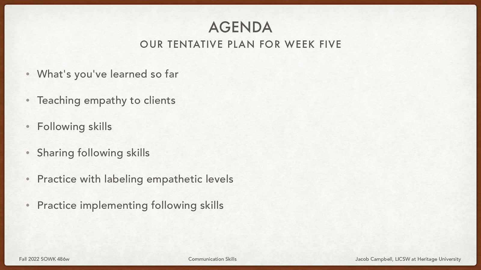 AGENDA OUR TENTATIVE PL AN FOR WEEK FIVE • What’s you’ve learned so far • Teaching empathy to clients • Following skills • Sharing following skills • Practice with labeling empathetic levels • Practice implementing following skills Fall 2022 SOWK 486w Communication Skills Jacob Campbell, LICSW at Heritage University
