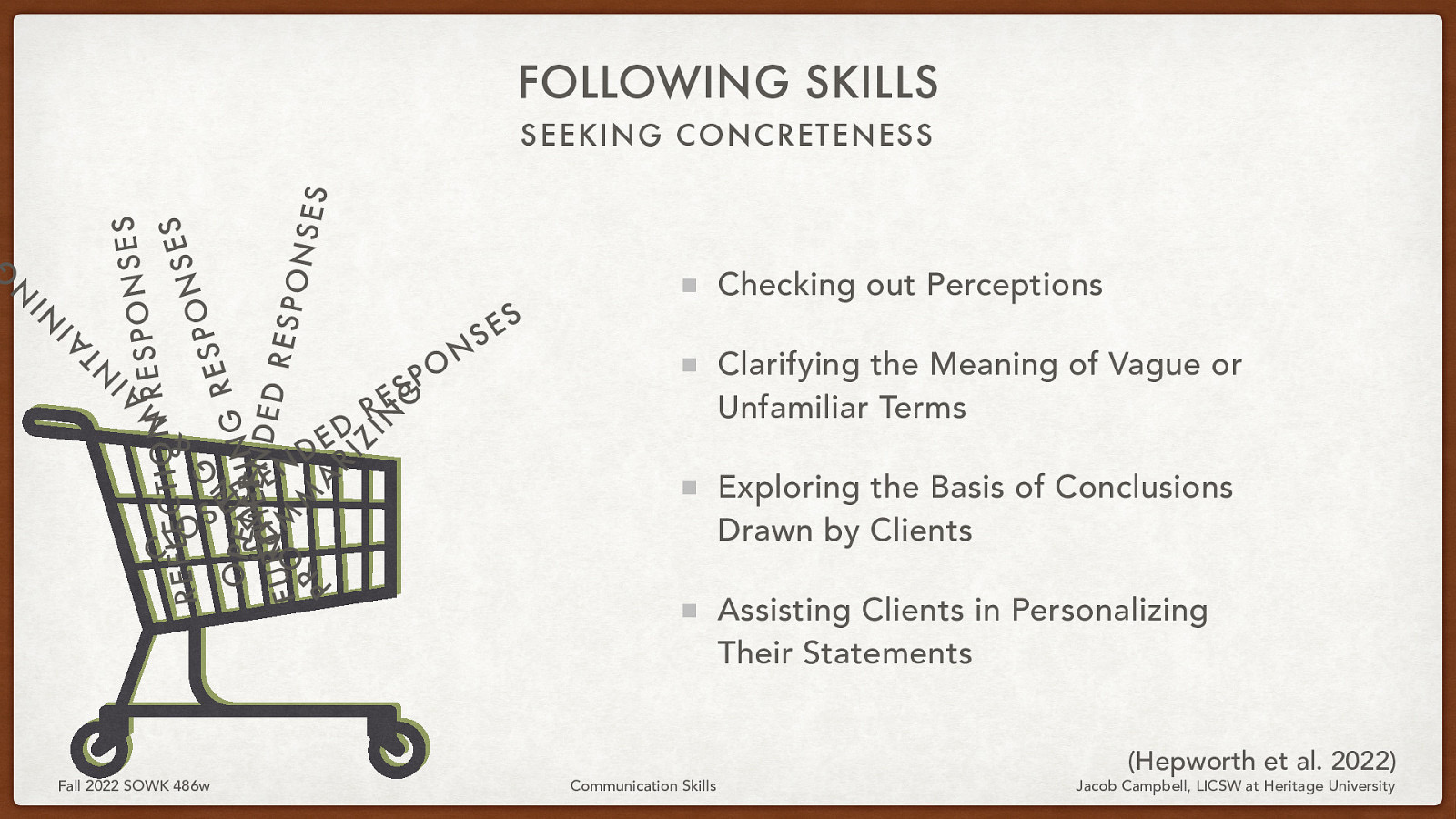 FOLLOWING SKILLS IN S E S N A ESPO R M N O I T C S E L E F E & S R N O P G S E O SP E N I N I N G R ERN D D E UT H I E D R M V RESP FU O M ONS E R S A P RI Z IN G A T IN IN G SEEKING CONCRETENESS O L C S Fall 2022 SOWK 486w D E N E - D E D R S E O P N S Checking out Perceptions S E Clarifying the Meaning of Vague or Unfamiliar Terms Exploring the Basis of Conclusions Drawn by Clients Assisting Clients in Personalizing Their Statements Communication Skills (Hepworth et al. 2022) Jacob Campbell, LICSW at Heritage University
