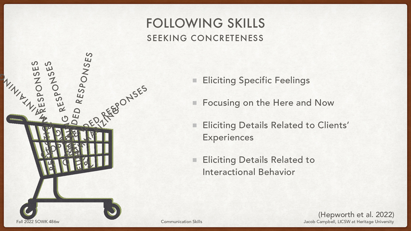 FOLLOWING SKILLS IN S E S N A ESPO R M N O I T C S E L E F E & S R N O P G S E O SP E N I N I N G R ERN D D E UT H I E D R M V RESP FU O M ONS E R S A P RI Z IN G A T IN IN G SEEKING CONCRETENESS O L C S Fall 2022 SOWK 486w D E N E - D E D R S E O P N S Eliciting Specific Feelings S E Focusing on the Here and Now Eliciting Details Related to Clients’ Experiences Eliciting Details Related to Interactional Behavior Communication Skills (Hepworth et al. 2022) Jacob Campbell, LICSW at Heritage University
