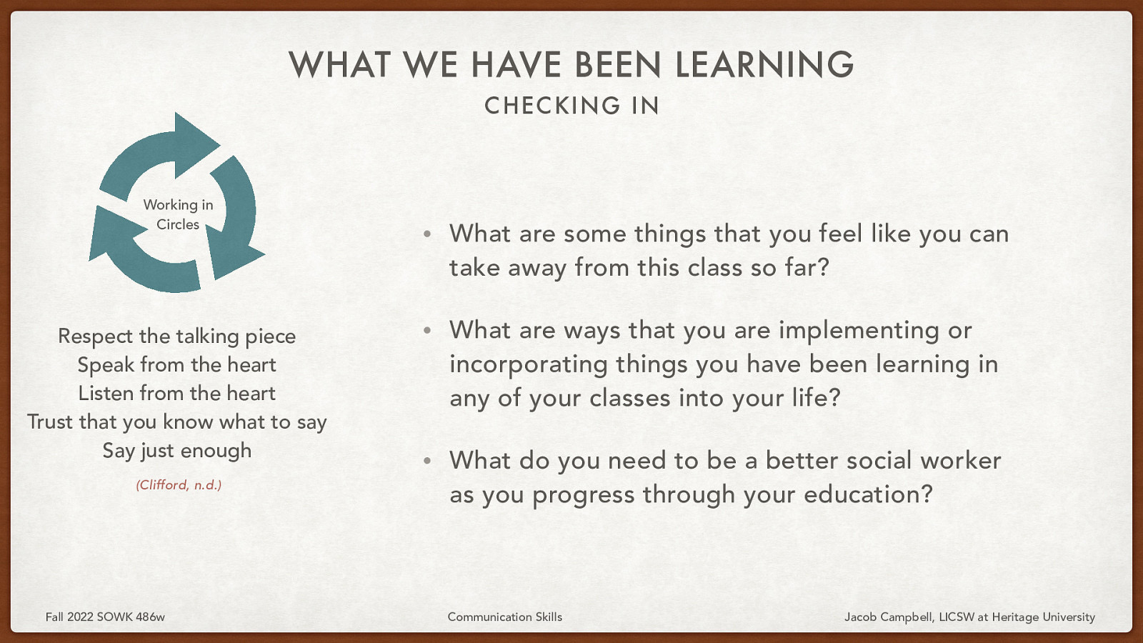 WHAT WE HAVE BEEN LEARNING C HEC KING IN Working in Circles Respect the talking piece Speak from the heart Listen from the heart Trust that you know what to say Say just enough (Clifford, n.d.) Fall 2022 SOWK 486w • What are some things that you feel like you can take away from this class so far? • What are ways that you are implementing or incorporating things you have been learning in any of your classes into your life? • What do you need to be a better social worker as you progress through your education? Communication Skills Jacob Campbell, LICSW at Heritage University
