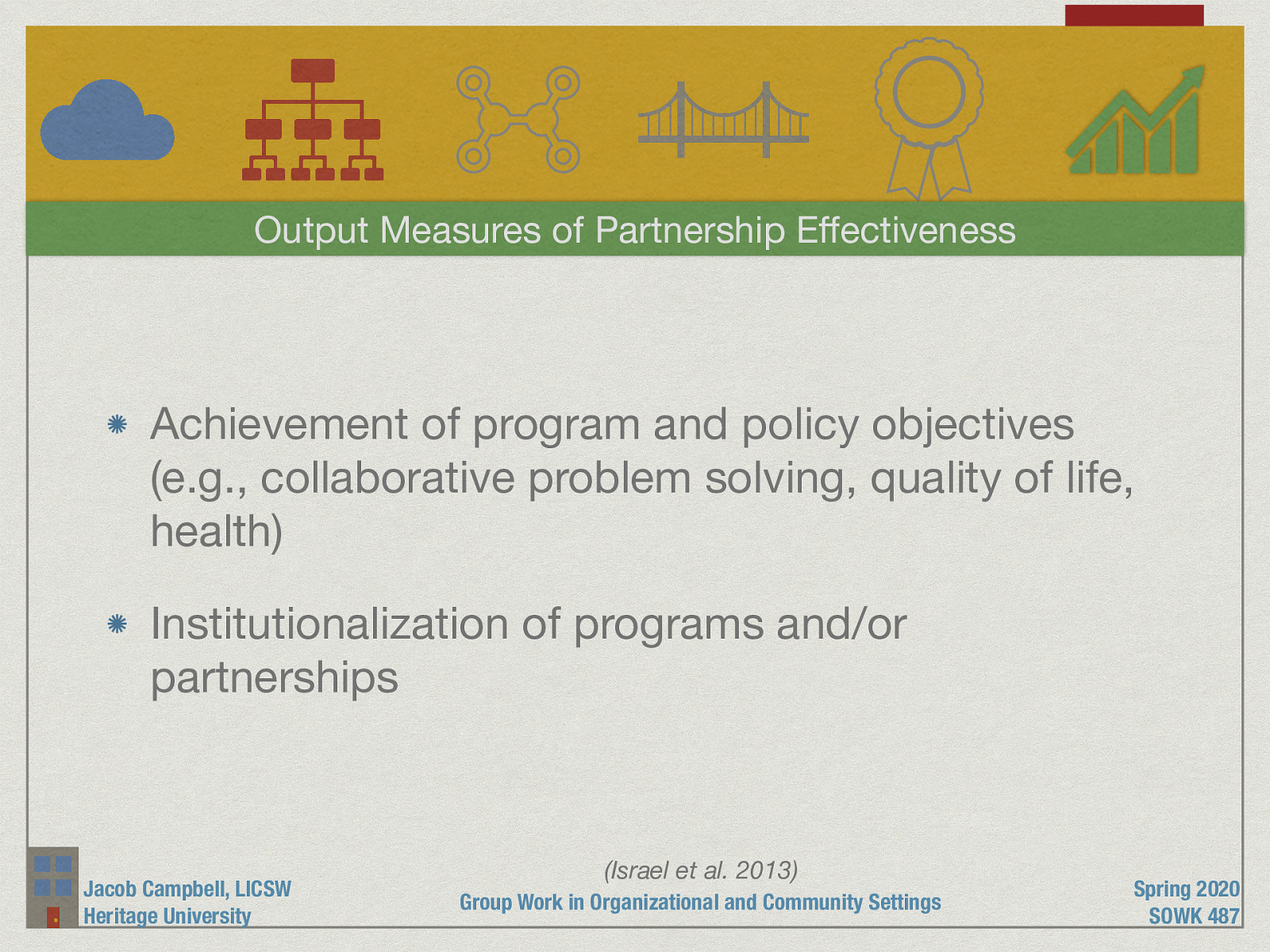  Probably the area that is most often thought of for measuring success is the output measures of partnership effectiveness. This looks at:   Achievement of program and policy objectives (e.g., collaborative problem solving, quality of life, health) Institutionalization of programs and/or partnerships 
