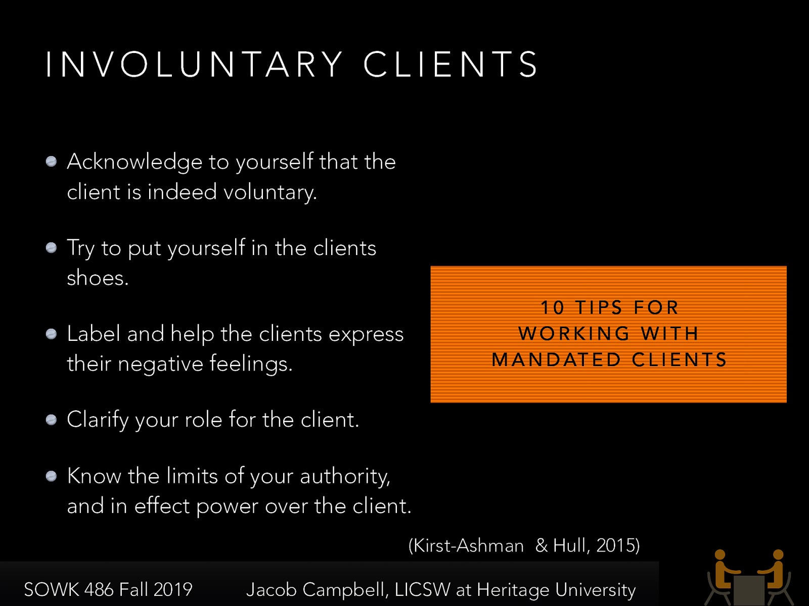  Involuntary clients are clients that are forced into involvement with social workers and really do not want to be involved.  They could be mandated or non-mandated.   [Discussion] What might be some reasons for clients being mandated?  10 suggestions of working with involuntary clients.  Acknowledge to yourself that the client is indeed voluntary. Try to put yourself in the clients shoes. Label and help the clients express their negative feelings. Clarify your role for the client. Know the limits of your authority, and in effect power over the client. 
