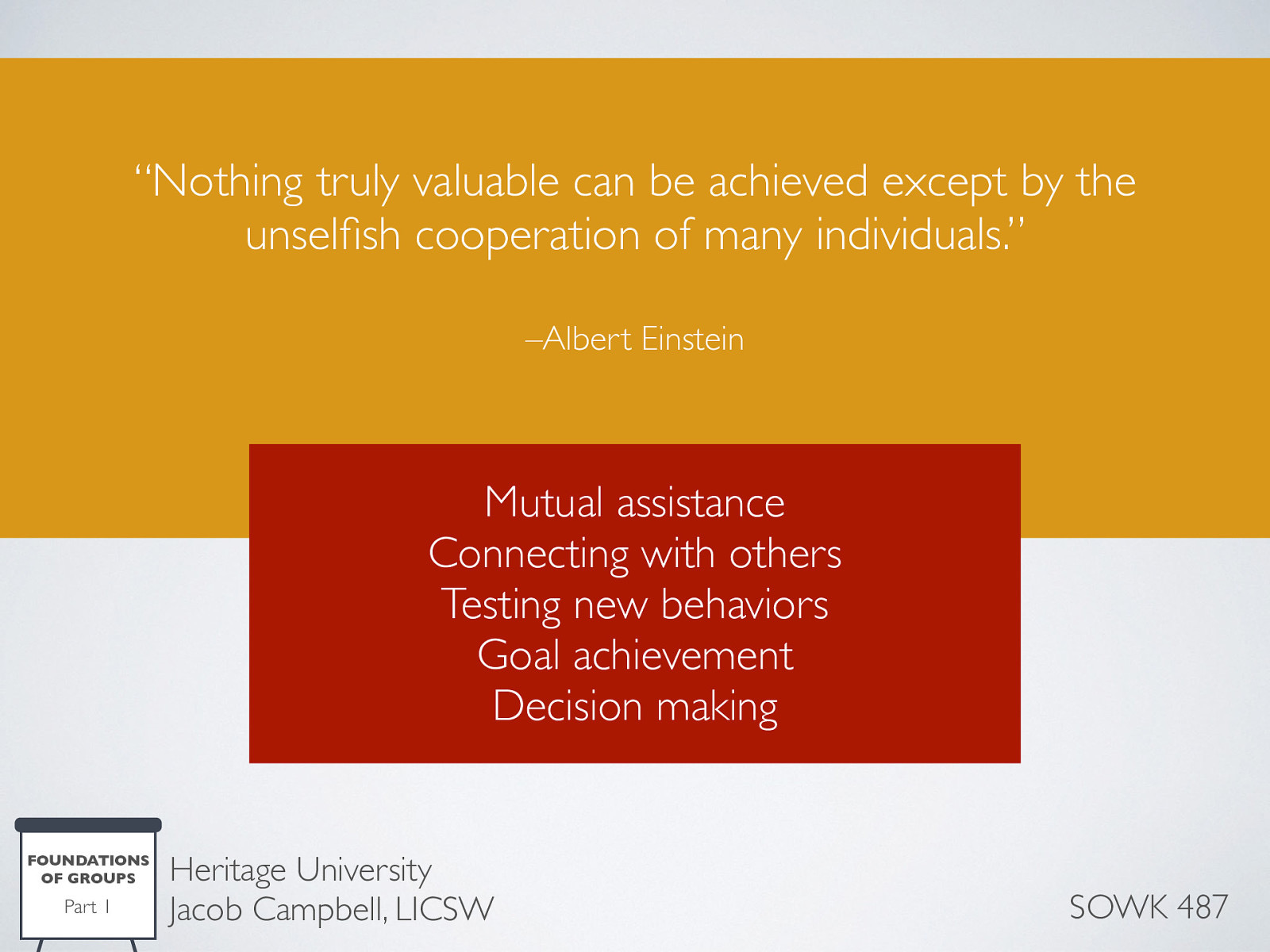  Nothing truly valuable can be achieved except by the unselfish cooperation of many individuals. — Albert Einstein We were all born into a group (family) and eventually become members of multiple groups such as work, church, and other venues. Humans are social animals and need to belong, to be accepted by others.    Mutual Assistance the opportunity a group offers to be able to give and to receive help from others. The help given could include companionship, material assistance, emotional, or spiritual support, access to resources, and others.  Connecting with others helps reduce individual isolation and allows sharing of thoughts feelings, and beliefs. Groups give us the chance to put our problems into perspective and identify with others who share our feelings, and interests.  Testing new behaviors, groups allow us to test out new behaviors in a safer environment than might ordinarily be available.  Goal achievement due to the fact that a group of individuals generate ideas, solutions, and responses in greater numbers than a single person which increases the likelihood that a problem can be solved.  Decision making in a group is the capacity to bring the wisdom of many to the decision making process. Buy in by members is especially important when they will be expected to carry out decisions made in the group. 
