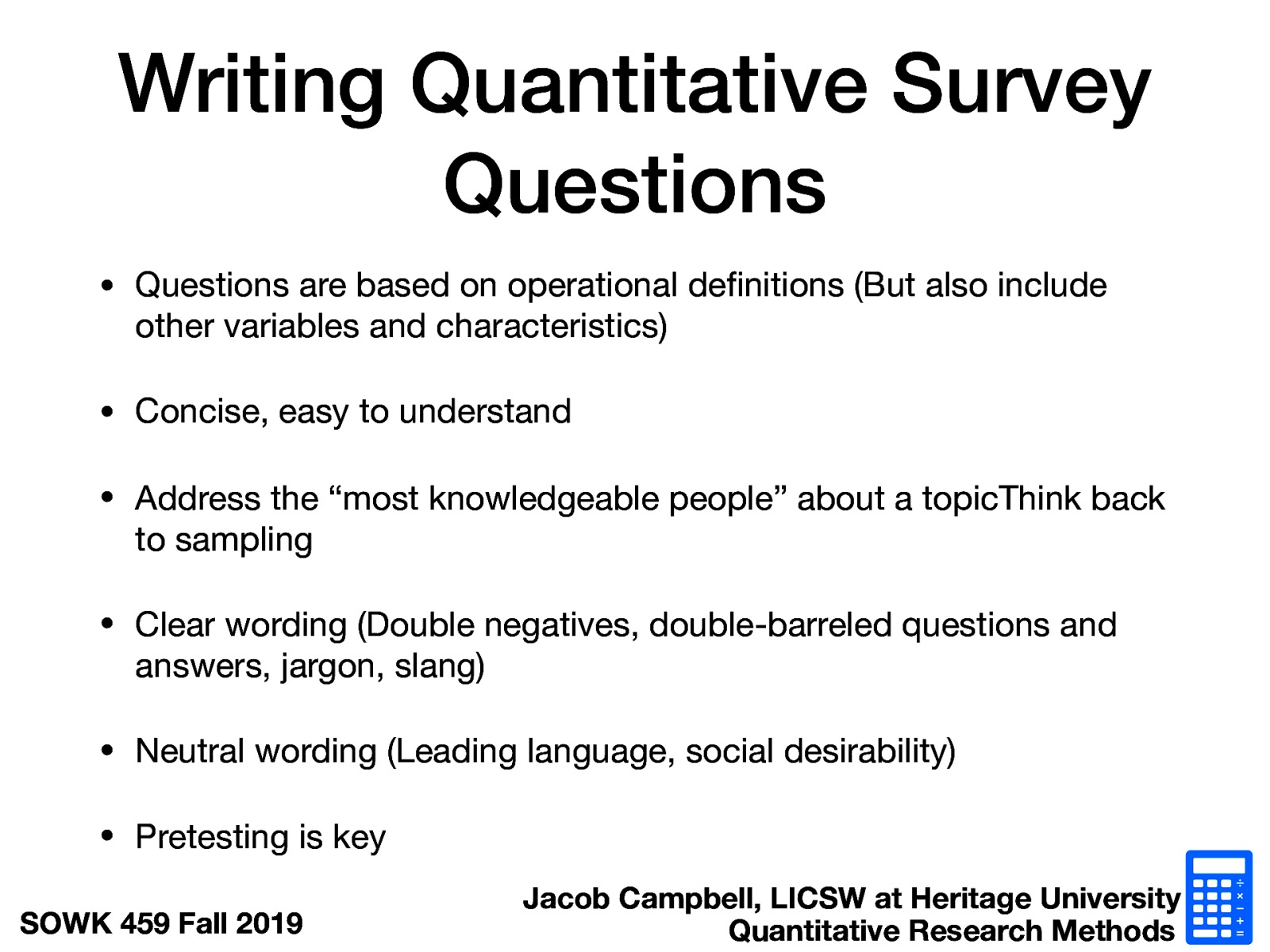  Questions are based on operational definitions (But also include other variables and characteristics) Concise, easy to understand Address the “most knowledgeable people” about a topicThink back to sampling Clear wording (Double negatives, double-barreled questions and answers, jargon, slang) Neutral wording (Leading language, social desirability) Pretesting is key 
