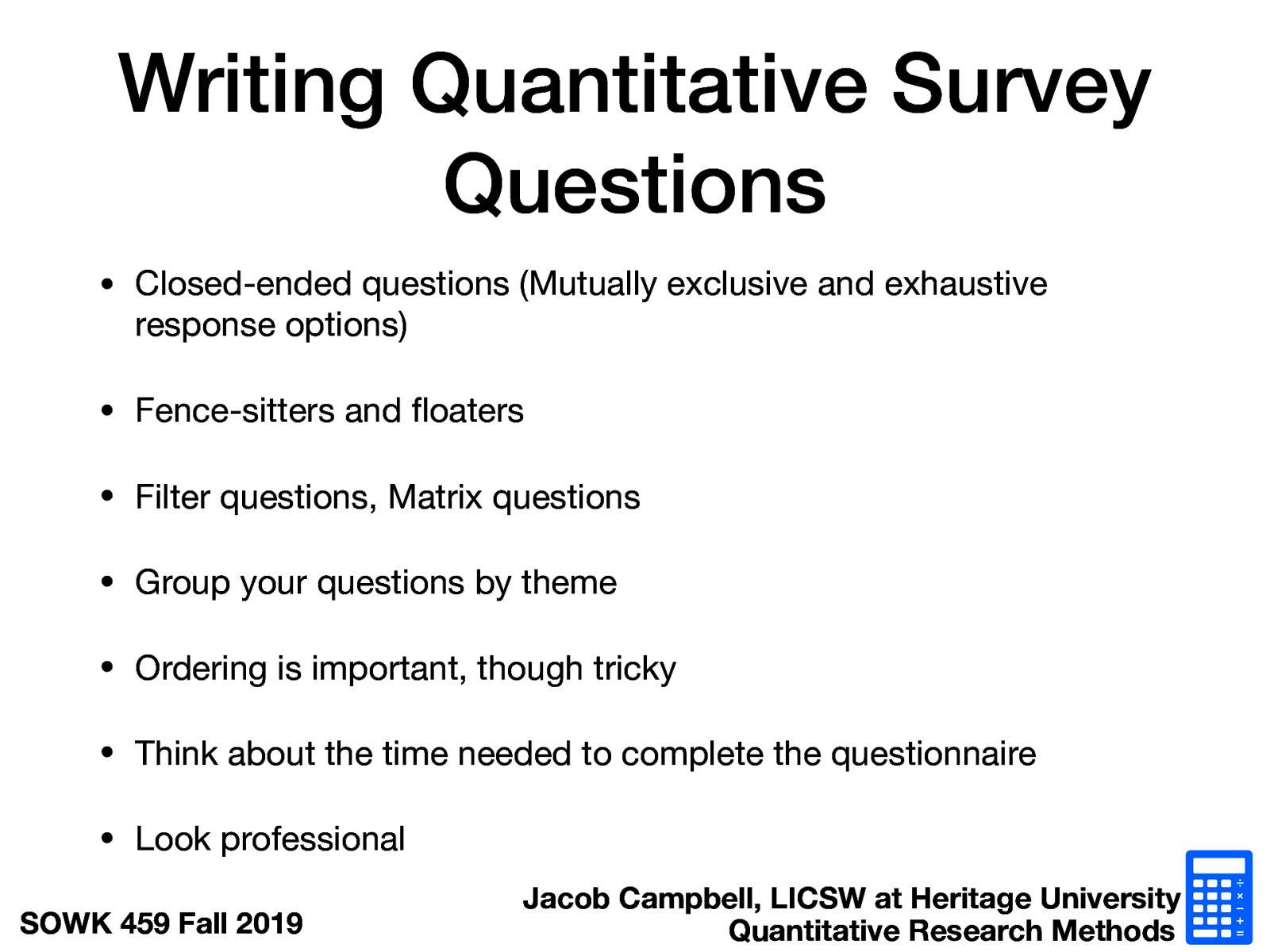  Closed-ended questions (Mutually exclusive and exhaustive response options) Fence-sitters and floaters Filter questions, Matrix questions Group your questions by theme Ordering is important, though tricky Think about the time needed to complete the questionnaire Look professional 
