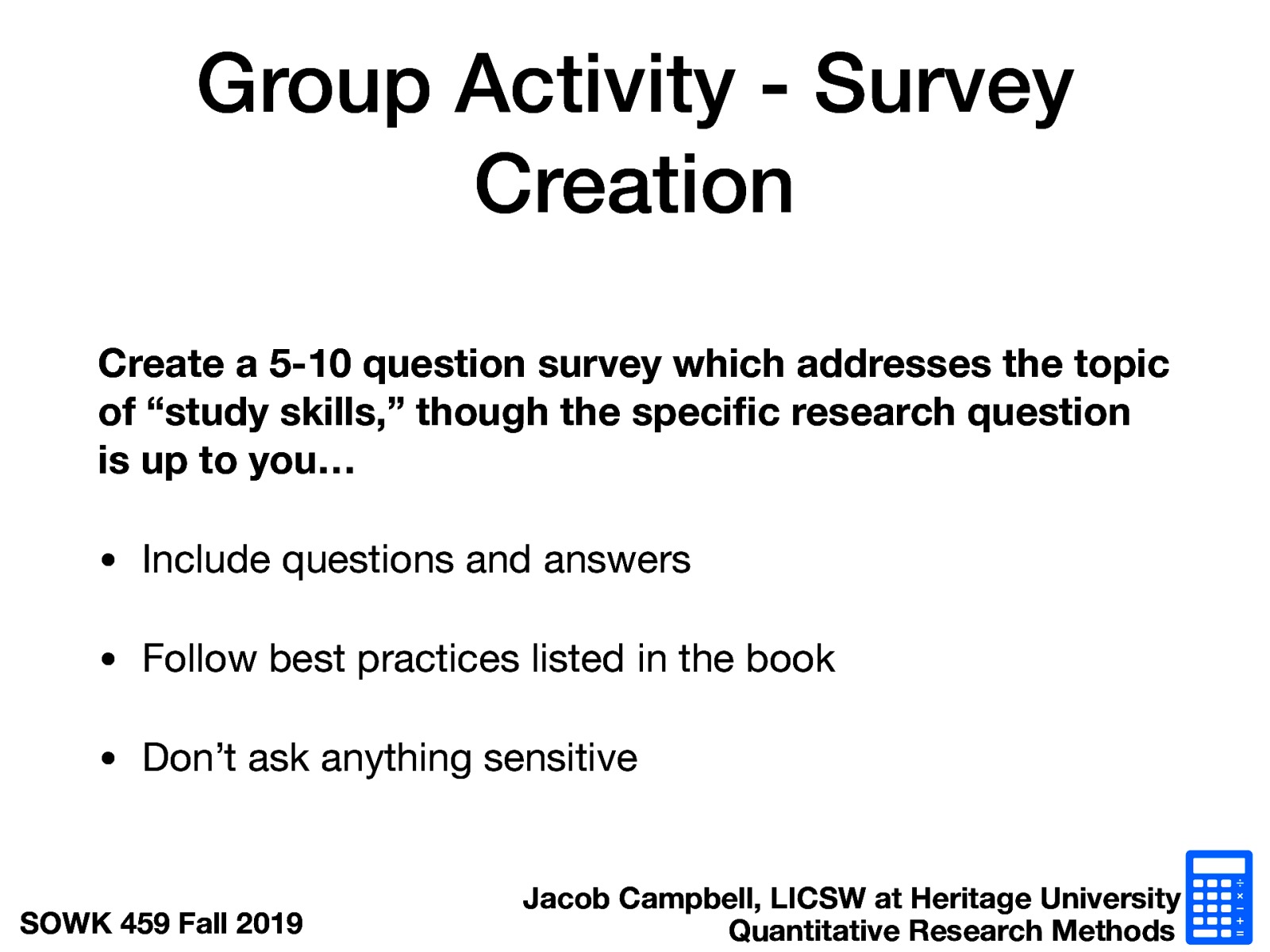 Create a 5-10 question survey which addresses the topic of “study skills,” though the specific research question is up to you…  Include questions and answers Follow best practices listed in the book Don’t ask anything sensitive 
