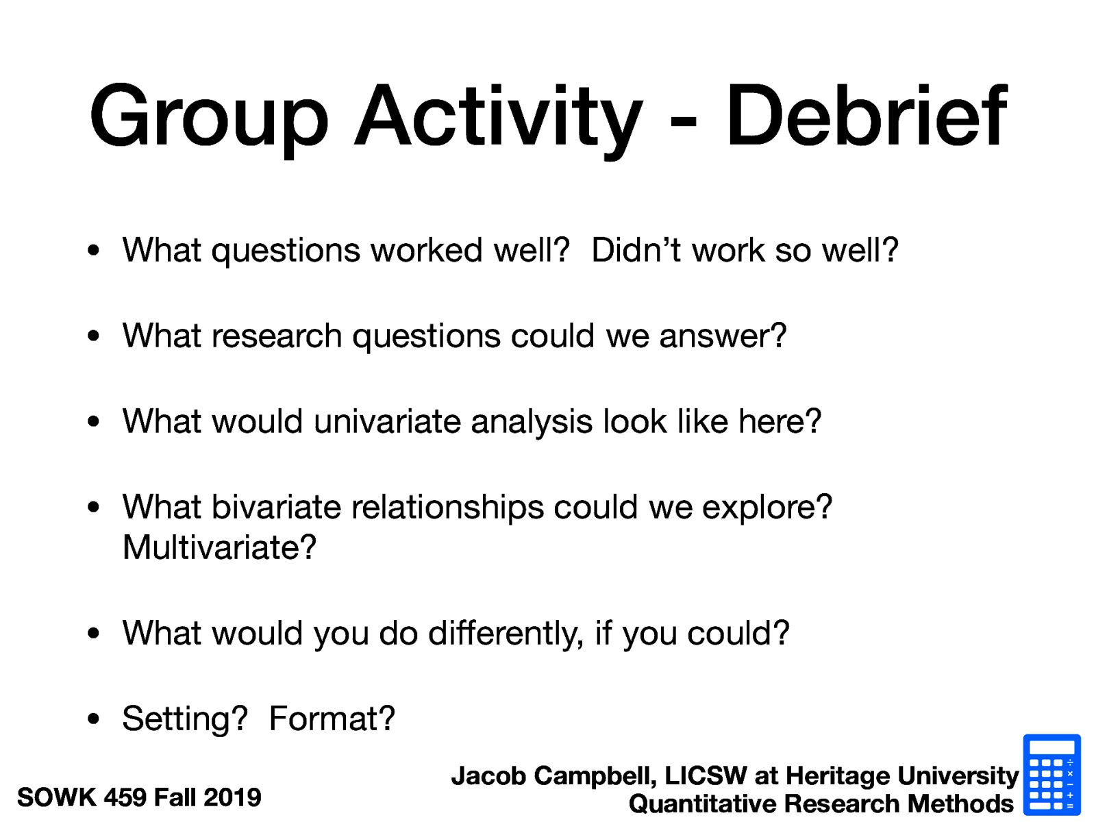  What questions worked well?  Didn’t work so well? What research questions could we answer? What would univariate analysis look like here? What bivariate relationships could we explore? Multivariate? What would you do differently, if you could? Setting?  Format? 
