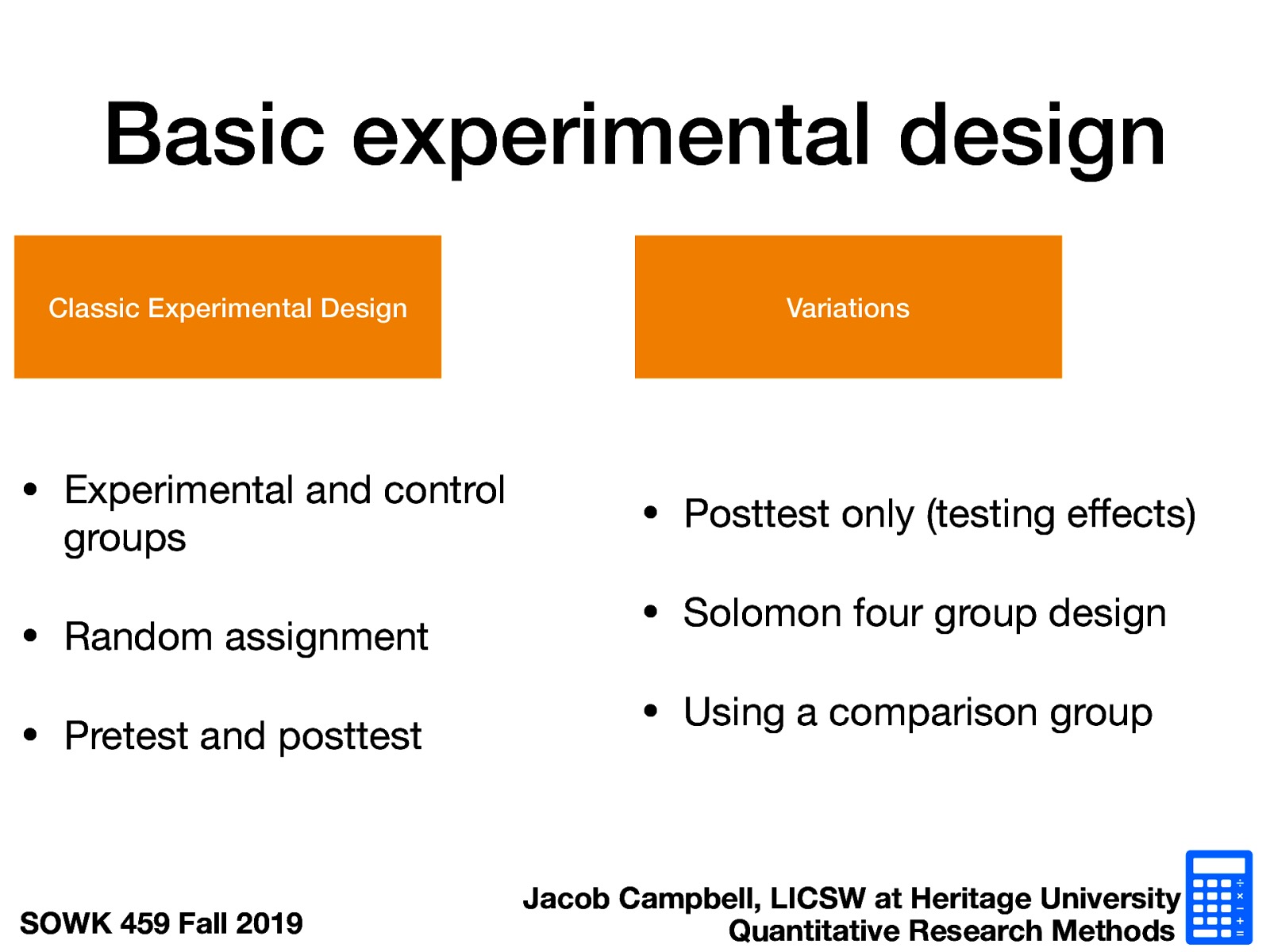 Classic Experimental Design  Experimental and control groups Random assignment Pretest and posttest  Variations  Posttest only (testing effects) Solomon four group design Using a comparison group 
