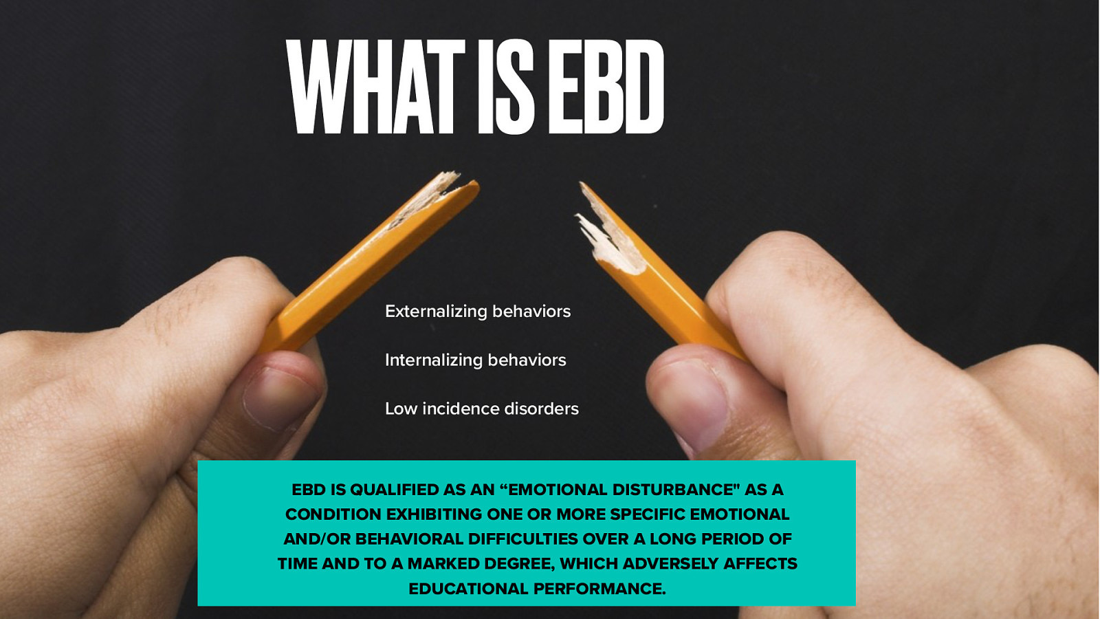 WHAT IS EBD Externalizing behaviors Internalizing behaviors Low incidence disorders EBD IS QUALIFIED AS AN “EMOTIONAL DISTURBANCE” AS A CONDITION EXHIBITING ONE OR MORE SPECIFIC EMOTIONAL AND/OR BEHAVIORAL DIFFICULTIES OVER A LONG PERIOD OF TIME AND TO A MARKED DEGREE, WHICH ADVERSELY AFFECTS EDUCATIONAL PERFORMANCE.
